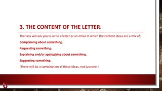 3. THE CONTENT OF THE LETTER.
The task will ask you to write a letter or an email in which the content ideas are a mix of:
Complaining about something.
Requesting something.
Explaining and/or apologising about something.
Suggesting something.
(There will be a combination of these ideas, not just one.)
 