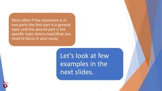 Let’s look at few
examples in the
next slides.
Most often if the statement is in
two parts the first part is a general
topic and the second part is the
specific topic (micro topic)that you
need to focus in your essay.
 