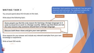 Remember: Each question in writing task 2 has two parts:
statement and instruction. The statement contains the
topic and instruction tells you what is your task.
Statement
Instruction
 
