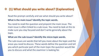  (1) What should you write about? (Explanation)
Read the prompt carefully and see what should you write about?
What is the main issue? Identify the topic words.
You need to read the question and pinpoint the main issue. The
main issue is often linked to a sub-issue. You need to look at this to
make sure you stay focused and don't write generally about the
topic.
What are the sub-issues? Identify the micro topic words.
The sub-issues are words that tell you more about the topic and the
areas you need to discuss. These words define the question and tell
you which particular part of the main topic the question would like
you to discuss and what the examiner is looking for.
 