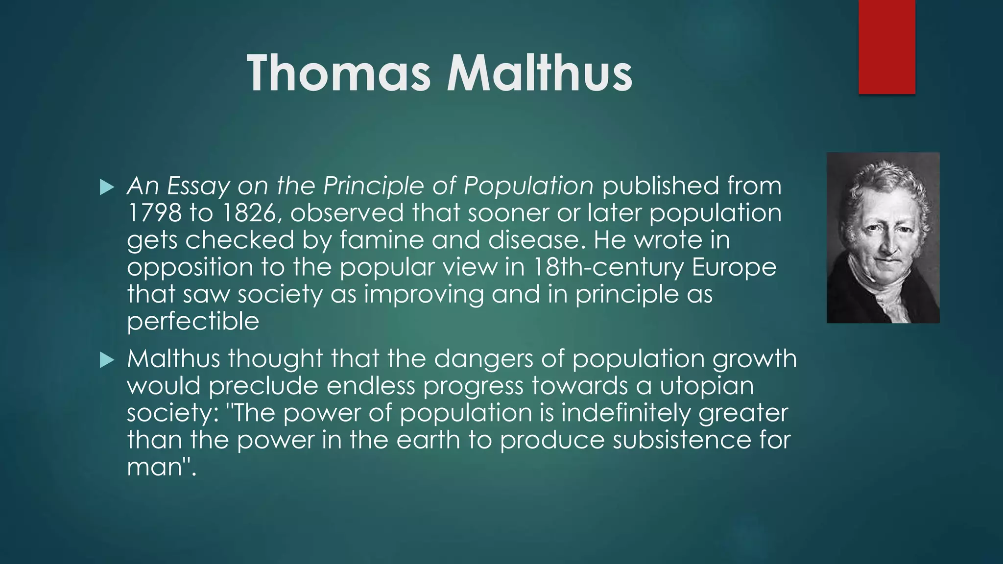 Thomas Malthus
 An Essay on the Principle of Population published from
1798 to 1826, observed that sooner or later population
gets checked by famine and disease. He wrote in
opposition to the popular view in 18th-century Europe
that saw society as improving and in principle as
perfectible
 Malthus thought that the dangers of population growth
would preclude endless progress towards a utopian
society: "The power of population is indefinitely greater
than the power in the earth to produce subsistence for
man".
 