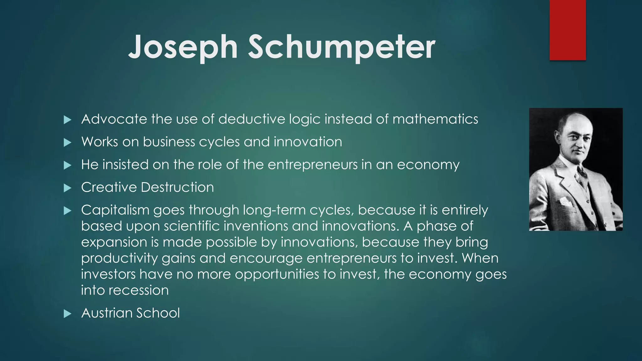 Joseph Schumpeter
 Advocate the use of deductive logic instead of mathematics
 Works on business cycles and innovation
 He insisted on the role of the entrepreneurs in an economy
 Creative Destruction
 Capitalism goes through long-term cycles, because it is entirely
based upon scientific inventions and innovations. A phase of
expansion is made possible by innovations, because they bring
productivity gains and encourage entrepreneurs to invest. When
investors have no more opportunities to invest, the economy goes
into recession
 Austrian School
 