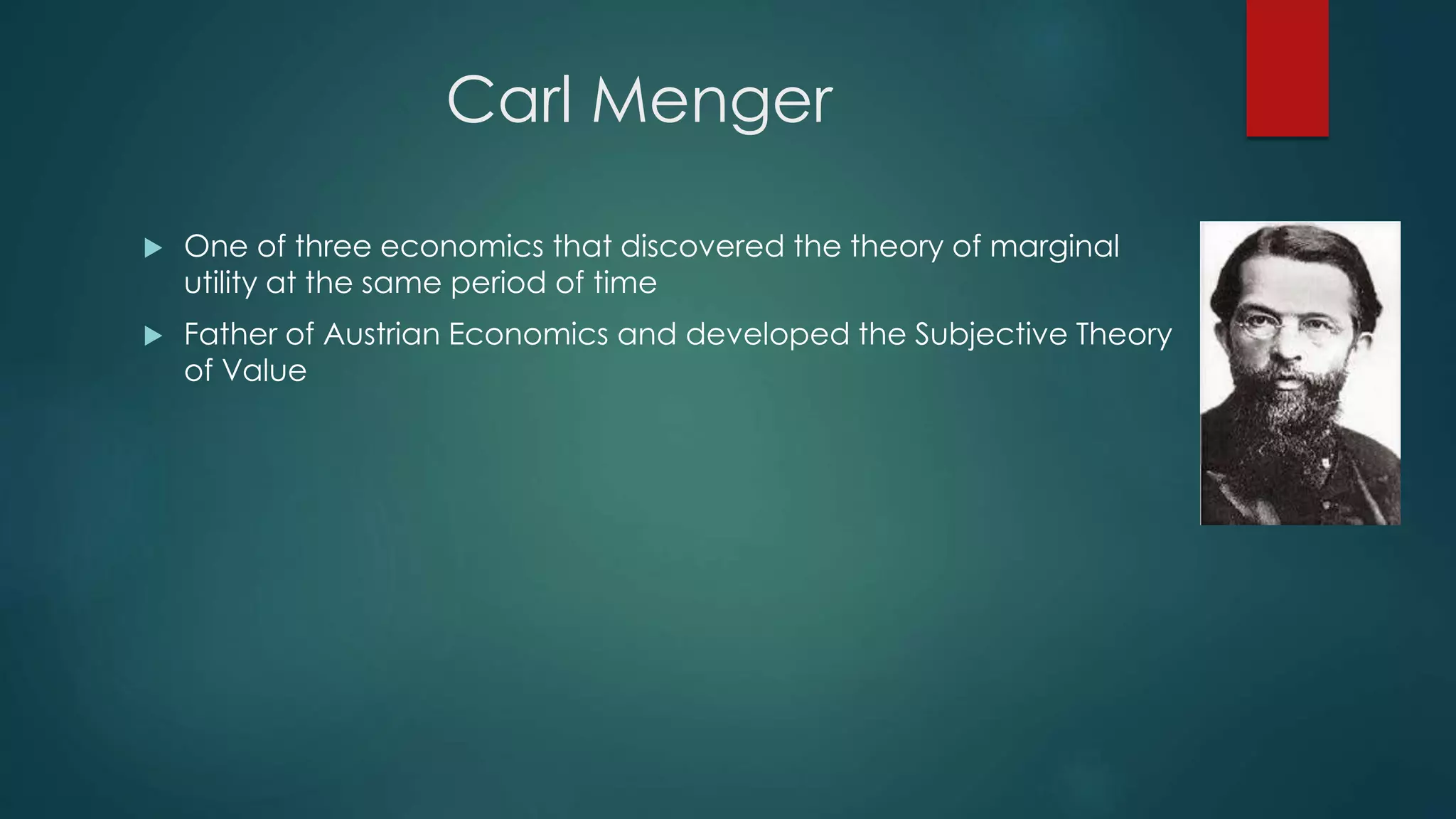 Carl Menger
 One of three economics that discovered the theory of marginal
utility at the same period of time
 Father of Austrian Economics and developed the Subjective Theory
of Value
 