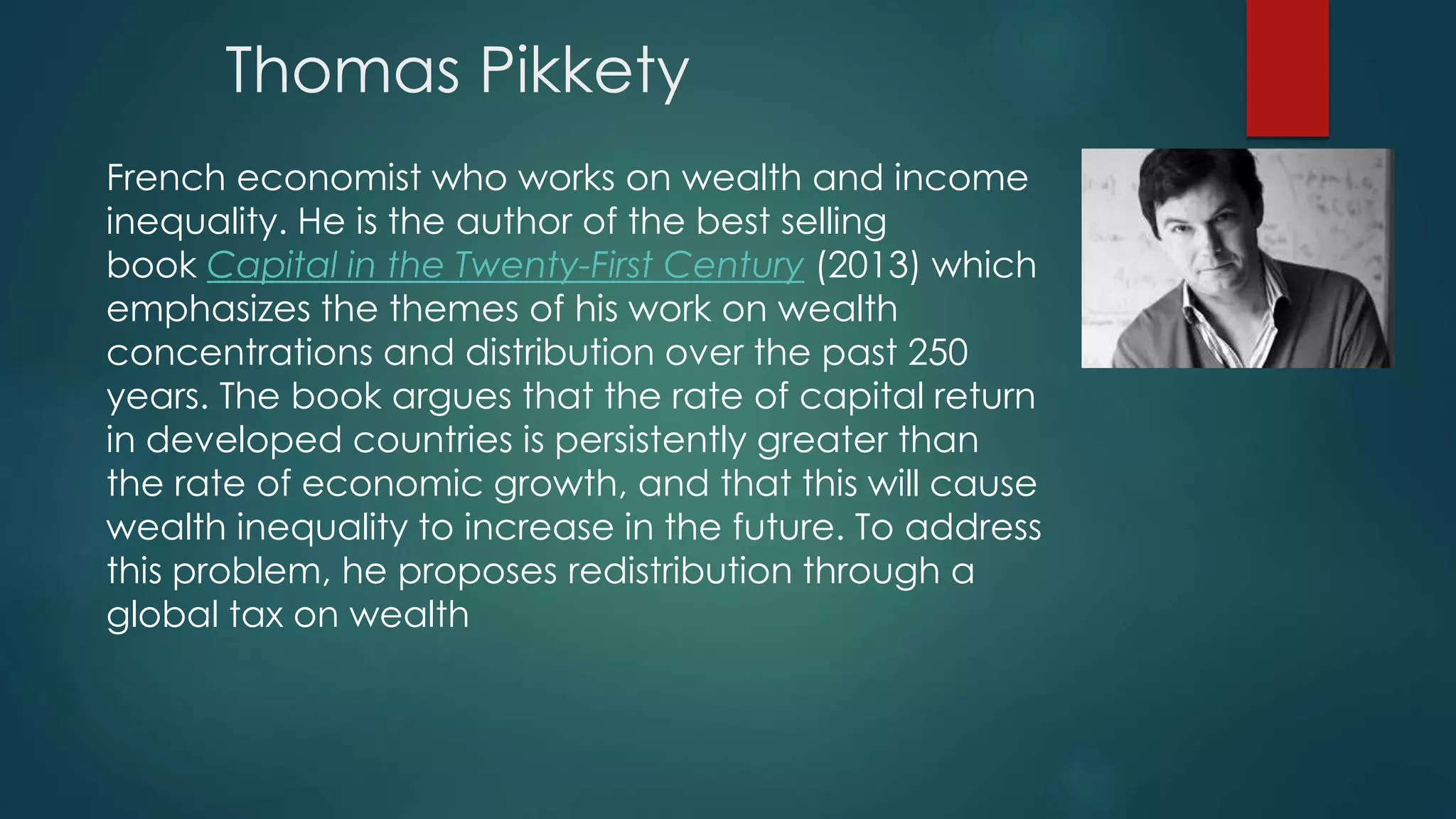 Thomas Pikkety
French economist who works on wealth and income
inequality. He is the author of the best selling
book Capital in the Twenty-First Century (2013) which
emphasizes the themes of his work on wealth
concentrations and distribution over the past 250
years. The book argues that the rate of capital return
in developed countries is persistently greater than
the rate of economic growth, and that this will cause
wealth inequality to increase in the future. To address
this problem, he proposes redistribution through a
global tax on wealth
 