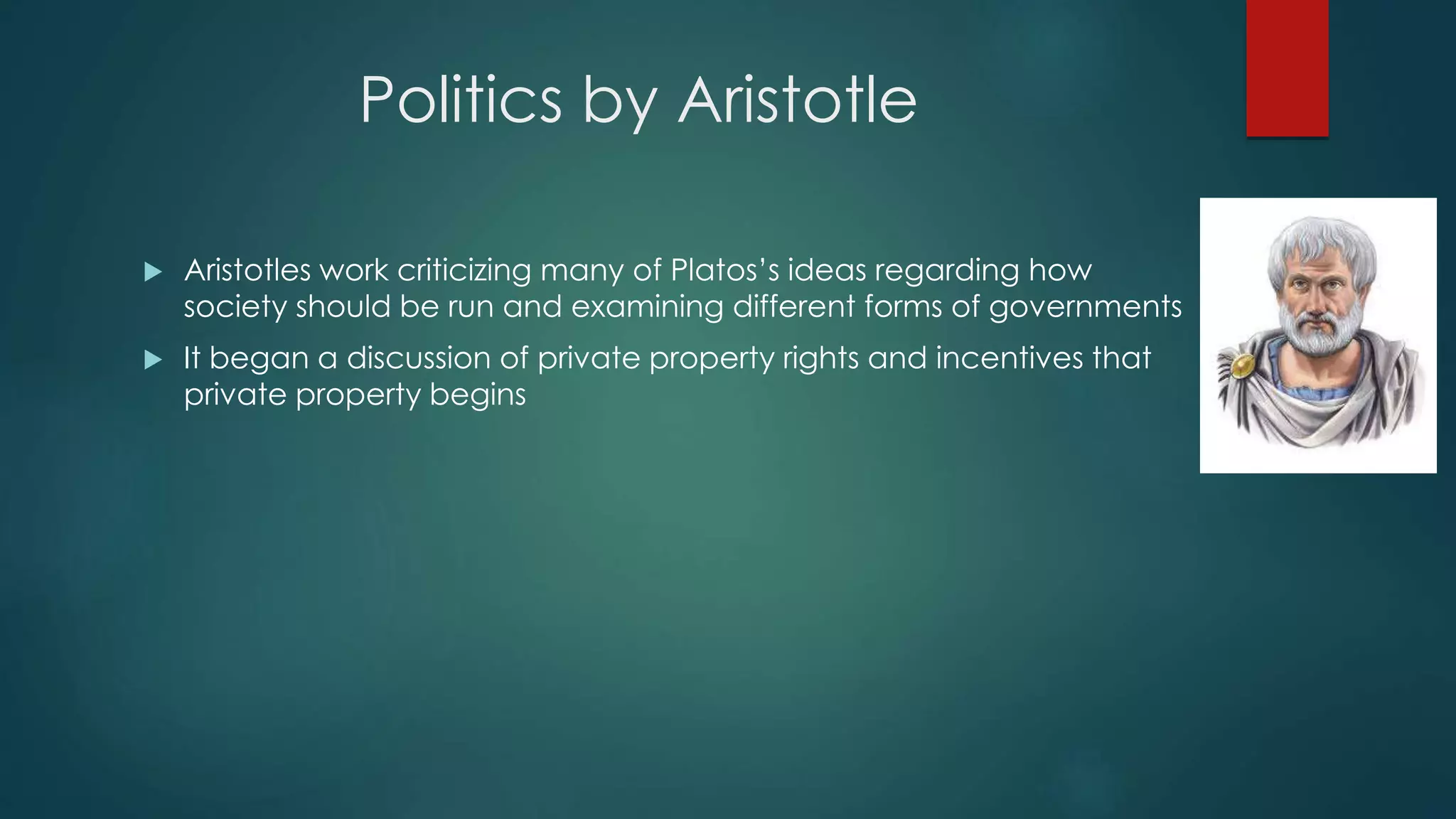 Politics by Aristotle
 Aristotles work criticizing many of Platos’s ideas regarding how
society should be run and examining different forms of governments
 It began a discussion of private property rights and incentives that
private property begins
 