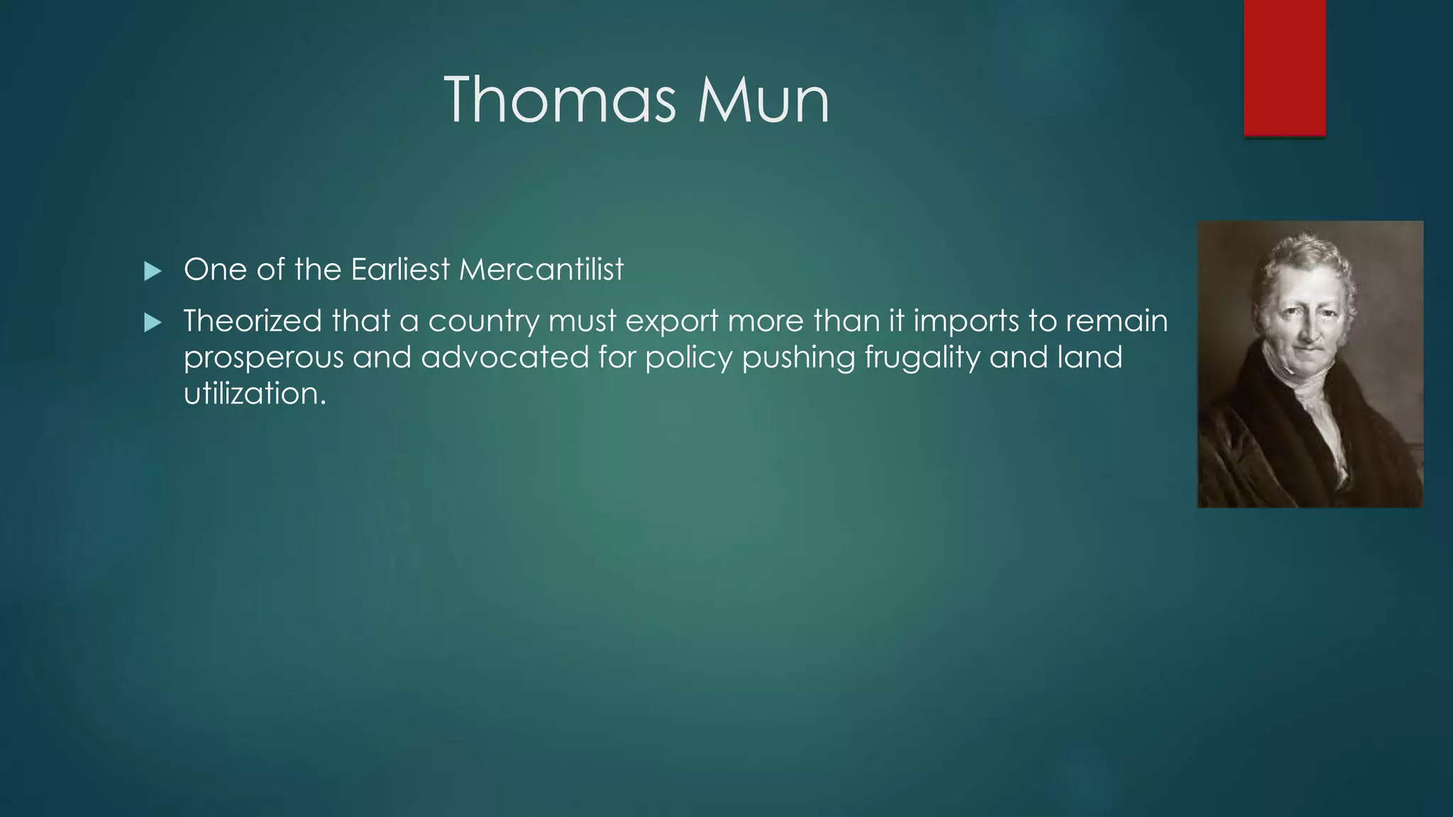 Thomas Mun
 One of the Earliest Mercantilist
 Theorized that a country must export more than it imports to remain
prosperous and advocated for policy pushing frugality and land
utilization.
 