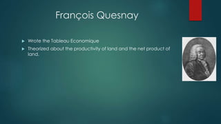 François Quesnay
 Wrote the Tableau Economique
 Theorized about the productivity of land and the net product of
land.
 