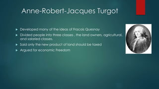Anne-Robert-Jacques Turgot
 Developed many of the ideas of Fracois Quesnay
 Divided people into three classes , the land owners, agricultural,
and salaried classes.
 Said only the new product of land should be taxed
 Argued for economic Freedom
 