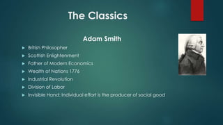 The Classics
Adam Smith
 British Philosopher
 Scottish Enlightenment
 Father of Modern Economics
 Wealth of Nations 1776
 Industrial Revolution
 Division of Labor
 Invisible Hand: Individual effort is the producer of social good
 