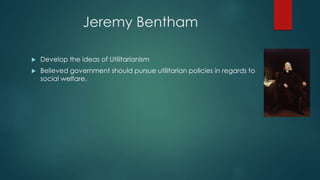 Jeremy Bentham
 Develop the ideas of Utilitarianism
 Believed government should pursue utilitarian policies in regards to
social welfare.
 