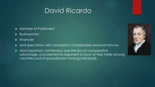 David Ricardo
 Member of Parliament
 Businessman
 Financier
 and speculator, who amassed a considerable personal fortune.
 Most important contribution was the law of comparative
advantage, a fundamental argument in favor of free trade among
countries and of specialization among individuals
 
