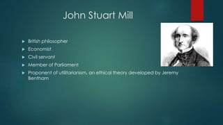 John Stuart Mill
 British philosopher
 Economist
 Civil servant
 Member of Parliament
 Proponent of utilitarianism, an ethical theory developed by Jeremy
Bentham
 