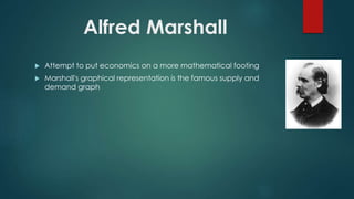 Alfred Marshall
 Attempt to put economics on a more mathematical footing
 Marshall's graphical representation is the famous supply and
demand graph
 