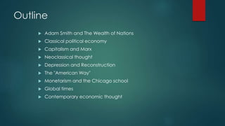 Outline
 Adam Smith and The Wealth of Nations
 Classical political economy
 Capitalism and Marx
 Neoclassical thought
 Depression and Reconstruction
 The "American Way"
 Monetarism and the Chicago school
 Global times
 Contemporary economic thought
 