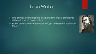 Leon Walras
 One of three economics that discovered the theory of marginal
utility at the same period of time
 Father of the Lausanne School of thought and General Equilibrium
Theory.
 