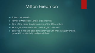 Milton Friedman
 School : Monetarist
 Father of Monetarist School of Economics
 One of the major libertarian icons of the 20th century
 Was against central banks and the gold standard
 Believed in the rule based monetary growth (money supply should
grow with productivity and population)
 