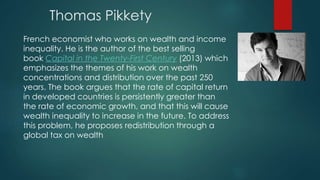 Thomas Pikkety
French economist who works on wealth and income
inequality. He is the author of the best selling
book Capital in the Twenty-First Century (2013) which
emphasizes the themes of his work on wealth
concentrations and distribution over the past 250
years. The book argues that the rate of capital return
in developed countries is persistently greater than
the rate of economic growth, and that this will cause
wealth inequality to increase in the future. To address
this problem, he proposes redistribution through a
global tax on wealth
 
