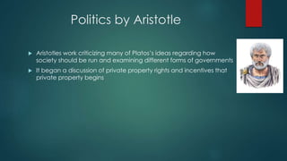 Politics by Aristotle
 Aristotles work criticizing many of Platos’s ideas regarding how
society should be run and examining different forms of governments
 It began a discussion of private property rights and incentives that
private property begins
 