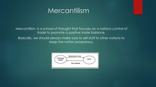 Mercantilism
Mercantilism is a school of thought that focuses on a nations control of
trade to promote a positive trade balance.
Basically, we should always make sure to sell stuff to other nations to
keep the nation prosperous.
 