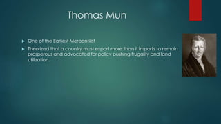 Thomas Mun
 One of the Earliest Mercantilist
 Theorized that a country must export more than it imports to remain
prosperous and advocated for policy pushing frugality and land
utilization.
 
