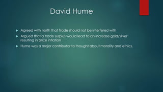 David Hume
 Agreed with north that Trade should not be interfered with
 Argued that a trade surplus would lead to an increase gold/silver
resulting in price inflation
 Hume was a major contributor to thought about morality and ethics.
 