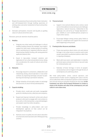 www.ietm.org
IETM PUBLICATION
10
ARTS IN RURAL AREAS
c. Respecttheautonomyoflocalcommunities,fostermotivation
and self-empowerment through building awareness of
existing values and active involvement of local communities
in all stages;
d. Stimulate participation, inclusion and equality as guiding
values of cultural and artistic work.
Moreover, particular attention should be paid to:
1. Mobility:
a. Integrate non-urban needs and challenges in cultural
mobility funding schemes (for example, more explicit
support for slow travel, reimbursement of traveling
time as working hours); implement effective ways of
disseminating mobility funding calls among potential
applicants beyond cities;
b. Invest in low-carbon transport solutions and
digitisation of non-urban and peripheral areas, taking
into consideration the needs of cultural and artistic
production.
2. Networks
a. Encourage long-term connections, collaboration and
networking among cultural operators in non-urban
contexts, by organising exchanges and peer-to-peer
learning and investing in permanent networks;
b. Design networks of local policy-makers to exchange
best practices of culture-led local development;
3. Capacity-building:
a. Provide direct, small-scale and easily manageable
grants for individual artists, collectives and companies;
b. Expand and improve training for artists and cultural
producers who want to engage with rural contexts to
do so with an informed position, using methodologies
and analytic tools from other disciplines ;
c. Provide knowledge to policy-makers and rural
development agencies on how culture can be
integrated in local policies;
d. Improve access to quality arts and culture education
on school and university levels and in lifelong learning
schemes.
4. Transversal work
a. Support cross-sectoral alliances (arts, science, social
sectors) that address transversal issues and challenges
(agriculture, natural resources, relationship to the
landscape, etc) and serve as “change laboratories”;
give visibility to such multidisciplinary projects to
inspire other sectors;
b. Encourage dialogue among various policy fields to
reflect on, complement and support the transversal
work happening on the ground.
5. Framing further discourse and debate
a. Frame new questions about culture, arts and cultural
heritage in non-urban areas as a practice and to seek
answers grounded in qualitative evidence rather than
in reigning orthodoxies;
b. Work with local actors and stakeholders to identify
particular spaces and practices that are ripe and ready
for reinterpretation; and
c. Radically re-frame heritage in terms of people’s
actual practices and re-imagine it through the lens of
contemporary arts and living culture.
We invite policy-makers, artists, cultural operators, and
representatives of other sectors engaging with culture and the
arts to collectively reflect on how those solutions can be translated
into concrete measures and what should be the next steps. In this
framework, we call on the European Parliament to conduct a
study on the situation and value of the contemporary arts and
culture in non-urban areas.
6 | IETM Publication on Art in Rural Areas
 