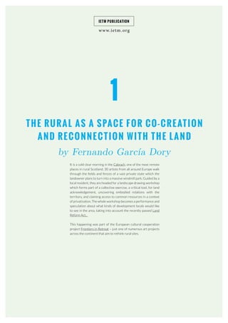 www.ietm.org
IETM PUBLICATION
1
THE RURAL AS A SPACE FOR CO-CREATION
AND RECONNECTION WITH THE LAND
by Fernando García Dory
It is a cold clear morning in the Cabrach, one of the most remote
places in rural Scotland. 30 artists from all around Europe walk
through the fields and fences of a vast private state which the
landowner plans to turn into a massive windmill park. Guided by a
local resident, they are headed for a landscape drawing workshop
which forms part of a collective exercise, a critical tool, for land
acknowledgement, uncovering embodied relations with the
territory, and claiming access to common resources in a context
of privatisation. The whole workshop becomes a performance and
speculation about what kinds of development locals would like
to see in the area, taking into account the recently passed Land
Reform Act...
This happening was part of the European cultural cooperation
project Frontiers in Retreat – just one of numerous art projects
across the continent that aim to rethink rural sites.
 