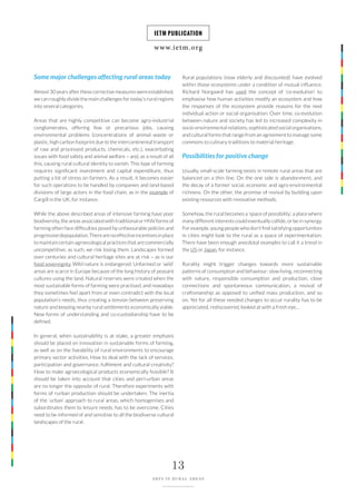 www.ietm.org
IETM PUBLICATION
13
ARTS IN RURAL AREAS
Some major challenges affecting rural areas today
Almost 30 years after these corrective measures were established,
we can roughly divide the main challenges for today’s rural regions
into several categories.
Areas that are highly competitive can become agro-industrial
conglomerates, offering few or precarious jobs, causing
environmental problems (concentrations of animal waste or
plastic, high carbon footprint due to the intercontinental transport
of raw and processed products, chemicals, etc.), exacerbating
issues with food safety and animal welfare – and, as a result of all
this, causing rural cultural identity to vanish. This type of farming
requires significant investment and capital expenditure, thus
putting a lot of stress on farmers. As a result, it becomes easier
for such operations to be handled by companies and land-based
divisions of large actors in the food chain, as in the example of
Cargill in the UK, for instance.
While the above described areas of intensive farming have poor
biodiversity, the areas associated with traditional or HNV forms of
farming often face difficulties posed by unfavourable policies and
progressivedepopulation.Therearenoeffectiveincentivesinplace
to maintain certain agroecological practices that are commercially
uncompetitive; as such, we risk losing them. Landscapes formed
over centuries and cultural heritage sites are at risk – as is our
food sovereignty. Wild nature is endangered. Unfarmed or ‘wild’
areas are scarce in Europe because of the long history of peasant
cultures using the land. Natural reserves were created when the
most sustainable forms of farming were practised, and nowadays
they sometimes feel apart from or even contradict with the local
population’s needs, thus creating a tension between preserving
nature and keeping nearby rural settlements economically viable.
New forms of understanding and co-custodianship have to be
defined.
In general, when sustainability is at stake, a greater emphasis
should be placed on innovation in sustainable forms of farming,
as well as on the liveability of rural environments to encourage
primary sector activities. How to deal with the lack of services,
participation and governance, fulfilment and cultural creativity?
How to make agroecological products economically feasible? It
should be taken into account that cities and peri-urban areas
are no longer the opposite of rural. Therefore experiments with
forms of rurban production should be undertaken. The inertia
of the ‘urban’ approach to rural areas, which homogenises and
subordinates them to leisure needs, has to be overcome. Cities
need to be informed of and sensitive to all the biodiverse cultural
landscapes of the rural.
Rural populations (now elderly and discounted) have evolved
within those ecosystems under a condition of mutual influence.
Richard Norgaard has used the concept of ‘co-evolution’ to
emphasise how human activities modify an ecosystem and how
the responses of the ecosystem provide reasons for the next
individual action or social organisation. Over time, co-evolution
between nature and society has led to increased complexity in
socio-environmental relations, sophisticated social organisations,
and cultural forms that range from an agreement to manage some
commons to culinary traditions to material heritage.
Possibilities for positive change
Usually, small-scale farming exists in remote rural areas that are
balanced on a thin line. On the one side is abandonment, and
the decay of a former social, economic and agro-environmental
richness. On the other, the promise of revival by building upon
existing resources with innovative methods.
Somehow, the rural becomes a ‘space of possibility’, a place where
many different interests could eventually collide, or be in synergy.
For example, young people who don’t find satisfying opportunities
in cities might look to the rural as a space of experimentation.
There have been enough anecdotal examples to call it a trend in
the US or Japan, for instance.
Rurality might trigger changes towards more sustainable
patterns of consumption and behaviour: slow living, reconnecting
with nature, responsible consumption and production, close
connections and spontaneous communication, a revival of
craftsmanship as opposed to unified mass production, and so
on. Yet for all these needed changes to occur rurality has to be
appreciated, rediscovered, looked at with a fresh eye…
 