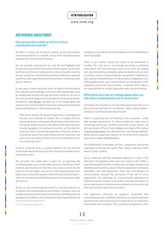 www.ietm.org
IETM PUBLICATION
14
ARTS IN RURAL AREAS
integrated rural policies like the Endogenous Rural Development
processes (ERD).
There is yet another reason for artists to be interested in
rurality. The rural area is increasingly becoming a contested
zone where the most pressing issues of our time are playing
out: environmental sustainability, global economics versus local
economies, issues of food production and genetic modification,
and cultural commodification. In the process of adaptation to a
shifting global order, vast transformations are taking place in the
biophysical, social and cultural realms – a situation which offers a
lot of possibilities for artistic exploration and critical rethinking.
What kind of art are we talking about when we
talk about contemporary art in rural areas?
Ultimately, this transition is not only affecting the way the rural is
perceived, but also how art is produced – where and by whom –
and how it is distributed and disseminated.
There is a growing crisis of meaning in the art world – a fact
that younger generations of cultural producers, who exist in
increasingly precarious conditions and have unclear futures, are
very well aware of. Pascal Gielen, Belgian sociologist of the culture
of post-Fordism times, has called them the “murmuring multitude”.
What they’ve recognised is that art, in its current form, is both an
agent and a subject of globalisation.
The proliferation of biennales, art fairs, symposiums and events
capitalises on the way arts signify ‘high’ culture, making art itself
almost a status symbol.
As Luc Boltanski and Ève Chiapello explained so well in The
New Spirit of Capitalism, there was once, mainly in the 1960s, a
legitimate demand from the ‘creative class’ for higher freedom and
flexibility, and this led to a culture of fierce competition, continuous
availability, and self-exploitation. Now, new technologies of
communication demand the promotion of the self at every
opportunity. The pathology of ‘communicative capitalism’, as
defined by various thinkers such as Bifo, Lazzarato and others, is
just an expression of the disconnection between every person and
their environment, and from one another.
The hegemonic discourse of ‘progress’ associated with
metropolitan growth is fuelled by and fuels an art system that looks
predominantly towards the city as its main source of inspiration,
intervention and circulation. This is based on an ignorance of, or
ARTINRURALAREASTODAY
Can art provide a valid, as well as critical,
contribution to rural life?
Art offers a unique set of tools to analyse current perceptions
and representations of rural life, and to think about how these
influence the construction of identity.
Art can provide a perspective on rural life that highlights the
threats and opportunities that exist in the European countryside,
and that stem from our contemporary culture. Rural life seems to
be seen as that last, silenced but persistent ‘otherness’, regarded
sometimes with apprehension and detachment, sometimes with
bucolic idealism.
In any case, in these uncertain times of radical transformation
this collection of knowledge, memories and relationships must
be studied with the due care and attention it deserves. As one of
the most prominent figures of contemporary thinking and artistic
production, John Berger, pointed out in his trilogy about the
dispossession and dislocation of peasant communities during the
Industrial Revolution in 19th century Europe:
“And yet to dismiss the peasant experience as belonging to
the past and irrelevant to modern life; to imagine that the
thousands of years of peasant culture leave no inheritance for
the future, simply because it has almost never taken the form
of enduring objects; to continue to maintain, as it has been for
centuries, that it is something marginal to civilization; all this is
to deny the value of too much history and too many lives. You
can’t cross out a part of history like the one that draws a line
on a settled account.”4
In these uncertain times, a reunion between the city and the
countryside may be the key to society’s transition towards a more
sustainable future.
But art does not simply open a space for re-cognising and
re-thinking how rural communities perceive themselves, their
contexts and histories so that they can create a vision for the
future. It can also trigger a process of creative questioning and an
exploration of potential, based on both inherited and new inputs –
and it can communicate what those processes of innovation might
give form to.
Artists can join multidisciplinary teams for rural development, or
bring their own multidisciplinary sets of tools. In doing so, they can
catalyseactivelocalparticipation,contributetorethinkingtherural
paradigm, and influence the development and implementation of
4 | John Berger, Into Their Labours trilogy.
 