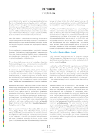www.ietm.org
IETM PUBLICATION
15
ARTS IN RURAL AREAS
homage to heritage. Rurality offers a lively space of exchange and
creativity that is an equal match to urban cities, and this fact should
be reflected in the way art is being done in rural areas today.
If we focus on art that has impacts on rural sustainability or
endorses a reconnection with nature, this task goes beyond the
notion of ‘offering’ urban art to the rural by programming music
or cinema festivals, or by touring traditional exhibitions to rural
settlements or placing them ‘in the wild’. It also goes beyond
the oft-repeated model of ‘Art and Nature’ sculpture parks and
the obsolete remnants of Land Art and Earthworks, genres
that flourished from the 1970s through to the 1990s. What
seems pertinent in the current context is offering an account of
meaningful experiences, rather than a list of heritage sites and
cultural and environmental amenities suitable for ecotourism.
The perfect Garden of Eden, fenced
In this moment of uncertain continuity for those rural cultures
that have guaranteed viable agroecosystems in Europe since the
Neolithic period, we face the rise of another possibility for land
use, the so-called rewilding.
A substantial number of civil society organisations and individuals
consider that since the countryside is being progressively
depopulated it offers a chance to recreate a sort of primeval
condition. They imagine wild herbivores and reintroduced
predators roaming the land, thus creating a sort of landscaped
natural reserve for the amusement of urban populations. The risk
of this view lies in the negation of the identity of our landscapes,
a man-made substrate of cultural and social forms that dates far
back in time.
Rewilding depends on the simulation – the spectacle – of
an ‘undisturbed nature’. It relies on a dialectic between two
landscapes: the landscape of production (cultivation farms and
agroecosystems) and the landscape of consumption (public
entertainment and natural parks for recreation). But when we
acceptthatframing,wecompromisethepossibilityofreconnecting
young people with, for instance, the land as a means of living. This,
in turn, restricts the possibility of giving rise to sustainable farming,
or of achieving ‘food autonomy’, a crucial concept of the worldwide
movement La Via Campesina. This social movement of small
farmers and indigenous peoples’ organisations calls for change
in the current agricultural and food system, and in recent years
its interventions have been gaining traction within international
policies. As a grassroots movement, La Via Campesina relies on
self-organisation, critical rethinking, and the search for sustainable
solutions in farming – and this often goes hand in hand with art
and creativity as powerful triggers of change and empowerment
for local communities.
even disdain for, other types of surroundings, including the rural.
But the rural is actually a low-density urban realm in which nature
breathes a bit more through the interstices. Leaning towards these
interstices gives us the possibility to experience another way of
living, a way that has been embodied by indigenous and peasant
cultures, and that has become almost extinct in the course of the
rapid industrialisation of post-war Europe. It is a culture that has
to be reconsidered or reinvented, now more than ever.
What feels needed is a new narrative, a cosmology, on how we can
define development and well-being, dissociating it from the drive
for increased productivity or the sole pursuit of economic growth,
and perhaps connecting it instead with the indigenous notion of
‘the good life’.
This form of harmony is proposed by the arts in different forms and
languages. Working beyond traditional media, it takes inspiration
from what the avant-gardes of the 20th century made possible,
and resonates with changes at the level of governance, economic
organisation, education, and local politics.
The rural can also be a key reservoir of knowledge and practices
for the cultural impulse as our societies transition to sustainability,
and as we recover territorial balance and local economies.
It is important to start by setting criteria, and by making an
inventory of the different initiatives that, in this current context
of economic and environmental crisis, are rethinking urbanism,
landscapes, land use, and territorial planning. To be more precise,
it is also necessary to place at the centre of the research the notion
of marginal space – the ‘Third Landscape’ of French horticulturalist
Gilles Clément – and an expanded notion of public arts in the rural.
While some art projects in Europe’s rural areas act mostly as
amenities and opportunities for local populations to access urban
culture, others are taking the rural as content, not just as staging
ground. There is a great need for such projects of exchange,
examination and reflection – projects that draw lines of connection
between current critical discourses, that move between theory
and practice, and that root themselves in different rural realities.
It would be beyond the scope of this text to make a detailed list of
such works, but here are just two worth mentioning: Grizedale
Arts, in Cumbria, northern England, and Casa delle Agriculture, in
Castiglione, southern Italy.
So, if we have in mind ‘rural art’ that has the ability to make an
impact, trigger change, move and excite audiences, we will be
talking about art that goes beyond most of the prevailing notions of
how art is done in the countryside. The role of creativity and arts,
as well as the artist’s role, have to be examined and reconsidered.
We simply cannot think anymore of art in rural areas as a lovely
postcard, a pastoral landscape of an inert scenery, or a nostalgic
 