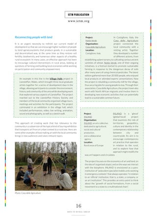 www.ietm.org
IETM PUBLICATION
16
ARTS IN RURAL AREAS
Reconnecting people with land
It is an urgent necessity to rethink our current model of
development so that we can encourage higher numbers of people
to tend agroecosystems that produce goods, in a sustainable
and decentralised way, at the same time as they restore soil
fertility, biodiversity and numerous other aspects of a healthy
rural ecosystem. In many cases, an effective approach has been
to encourage cultural interventions in rural areas, looking at
questions of farming and building local economies while working
on participation and community empowerment.
An example in this line is the Village Halls project in
Llansteffan, Wales, which brought three local graduate
artists together for a series of development days in the
village, allowing participants to consider the environment,
history and community of the area while developing work
that explored various aspects of Llansteffan. The project
reached out to the Llansteffan History Society and
members of the local community organised village tours,
meetings and activities for the participants. The project
culminated in an exhibition in the village hall, which
included performances, video, live writing, animation,
sound and photography, as well as a sketch walk.
This approach of creating work that has relevance to the
community is a subversion of the typical kind of touring exhibition
that transports art from an urban context to a rural one. Here are
some other examples of how making art with the local community
brings in new audiences and raises relevant topics.
Project:
Notte Verde
Organisation:
Casa delle Agriculture
Location:
Castiglione, Italy
In Castiglione, Italy, the
Casa delle Agriculture
project connected the
local community with a
visiting artist. Together
they developed a number
of different actions, from
establishing a plant nursery, to cultivating various ancient
varieties of wheat. Notte Verde, one of their ongoing
initiatives, is a festival started to promote sustainable
farming in response to the dangerous decay of soils
after many years of using chemical pesticides. The latest
edition gathered more than 20 000 people, who enjoyed
local products or attended experts’ presentations. Now
the project is rebuilding a community mill for the village,
thus securing jobs for young people to stay. Through their
association, Casa delle Agriculture, the project team also
work with North African migrants and involve them in
developing new economic activities that can potentially
lead to a sustainable common future.
INLAND is a ‘glocal’
(global-local) project
that examines the role of
territories, geopolitics,
culture and identity in the
contemporary relationship
between city and
countryside. Its aim is to
encourage contemporary
art practice that operates
in relation to the rural,
and to explore how that
approach might modify the
way art happens and circulates.
The project focuses on the economics of art and land, on
the idea of ‘organised utopia’, and on the ways we interact
with the biosphere. INLAND is envisioned as a para-
institution of “polyvalent specialist mobile units working
in emergency contexts” that always operates “in relation
to an ‘official’ institution, that is, a state, a company, or
an art institution”. This provides an entry point to think
about the “growth of social formations, from a social
movement to a state to a multinational chain”.
Project:
INLAND
Organisation:
INLAND, an arts collective,
dedicated to agricultural,
social and cultural
production,
and a collaborative
agency
Location:
Rural areas of Europe
Photo: Casa delle Agriculture
 