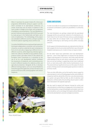 www.ietm.org
IETM PUBLICATION
17
ARTS IN RURAL AREAS
When it launched, the project kicked off a three-year
programme (2010-2013), aiming to support rural life,
which consisted of an international conference, an
artistic strand that saw 22 artists in residence in the
same number of villages across Spain, and a programme
of exhibitions and presentations. This was followed by a
period of reflection and evaluation (2013-2015), pursued
by study groups in the Netherlands and Spain, and a
series of publications. The methodology of the project
was extended to different countries, aiming to question
harmful EU policies regarding culture and the rural.
Currently,INLANDfunctionsasagroupofopenspacesfor
land-based collaborations, economies, and communities
of practice, as well as a substrate for post-contemporary
forms of art and culture. Appearing in different forms in
different countries, whilst dispersing individual agency
within the collective, INLAND Europa publishes books,
produces shows, and makes cheese. It also advises the
European Union Commission as a consultant on the
use of art for rural development policies, facilitates
the movements of shepherds, and is promoting access
to land in different locations for collective artistic and
agricultural production. Alongside all this, it develops
different training projects, such as an annual Shepherds
School through which applicants can learn the theory and
practice of this form of life, working together with veteran
shepherds.
SOMELIMITATIONS
In order not to take art as a panacea in rural development, we have
to examine its limitations as well as its possibilities in community
contexts.
The main limitations are perhaps related with the specialised
language and the very particular evolution of contemporary art.
Given that art has, for most of the last century, usually developed
its value within the art domain itself, it can sometimes have
difficultly connecting to, and having currency within, everyday
concerns.
So this apparent dichotomy demands very talented artists that can
both navigate the local rural context and find their way in the world
of global contemporary art, in order to have an impact on both.
On the other hand, local authorities and rural development
agencies – even if they might have an intuition for the need to
support cultural projects in rural areas – don’t have a well-informed
understanding of how art and culture could operate. As a result,
they can end up funding or supporting certain more traditional
forms, or even end up with rather kitschy manifestations of art.
They also tend to put significant pressure on the output of cultural
projects, limiting research and avoiding open questions in order to
prioritise results.
There are other difficulties, such as the need for clearer support to
cultural projects in terms of funding opportunities and visibility. In
comparison with the vibrant life of the city, rural cultural processes
are quieter and grow little by little, by dint of attention and
dedication. Unfortunately, the prevailing cultural system is often
more interested in the opposite approach.
We also need to expand and improve training for artists and
cultural producers so that they can engage with rural contexts from
an informed position, using methodologies and analytic tools from
other disciplines, such as sociology, Participatory Action Research,
community development, and even ecological economics.
Photo: INLAND Project
 