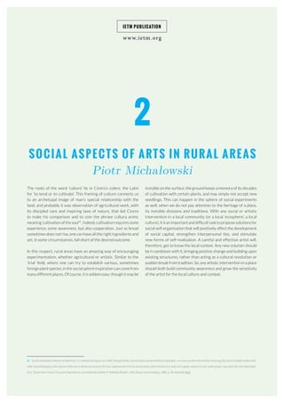 www.ietm.org
IETM PUBLICATION
SOCIAL ASPECTS OF ARTS IN RURAL AREAS
Piotr Michałowski
The roots of the word ‘culture’ lie in Cicero’s colere, the Latin
for ‘to tend or to cultivate’. This framing of culture connects us
to an archetypal image of man’s special relationship with the
land, and probably it was observation of agricultural work, with
its discipled care and inspiring laws of nature, that led Cicero
to make his comparison and to coin the phrase cultura animi,
meaning ‘cultivation of the soul’5
. Indeed, cultivation requires some
experience, some awareness, but also cooperation. Just as bread
sometimes does not rise, one can have all the right ingredients and
yet, in some circumstances, fall short of the desired outcome.
In this respect, rural areas have an amazing way of encouraging
experimentation, whether agricultural or artistic. Similar to the
‘trial’ field, where one can try to establish various, sometimes
foreign plant species, in the social sphere inspiration can come from
many different places. Of course, it is seldom easy: though it may be
2
invisible on the surface, the ground keeps a memory of its decades
of cultivation with certain plants, and may simply not accept new
seedlings. This can happen in the sphere of social experiments
as well, when we do not pay attention to the heritage of a place,
its invisible divisions and traditions. With any social or artistic
intervention in a local community (or a local ‘ecosphere’, a local
culture), it is an important and difficult task to propose solutions for
social self-organisation that will positively affect the development
of social capital, strengthen interpersonal ties, and stimulate
new forms of self-realisation. A careful and effective artist will,
therefore, get to know the local context. Any new solution should
be in symbiosis with it, bringing positive change and building upon
existing structures, rather than acting as a cultural revolution or
sudden break from tradition. So, any artistic intervention in a place
should both build community awareness and grow the sensitivity
of the artist for the local culture and context.
		
5 | “So all cultivated minds do not bear fruit. To continue the figure: as a field, though fertile, cannot yield a harvest without cultivation, no more can the mind without learning; thus each is feeble without the
other. But philosophy is the culture of the soul. It draws out vices by the root, prepares the mind to receive seed, and commits to it, and, so to speak, sows in it what, when grown, may bear the most abundant
fruit.” Quote from Cicero’s Tusculan Disputations, translated by Andrew P. Peabody (Boston: Little, Brown and Company, 1886), p. 96. Available here.
 