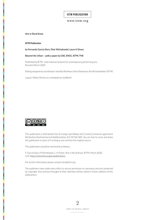 www.ietm.org
IETM PUBLICATION
2
ARTS IN RURAL AREAS
Arts in Rural Areas
IETM Publication
by Fernando García-Dory, Piotr Michałowski, Laura H Drane
Beyond the Urban – policy paper by CAE, ENCC, IETM, THE
Published by IETM - International network for contemporary performing arts,
Brussels March 2020
Editing and general coordination: Vassilka Shishkova, Elena Polivtseva, Ása Richardsdóttir (IETM)
Layout: Milton Pereira on a template by JosWorld
This publication is distributed free of charge and follows the Creative Commons agreement
Attribution-NonCommercial-NoDerivatives (CC BY-NC-ND). You are free to reuse and share
this publication or parts of it as long as you mention the original source.
This publication should be mentioned as follows:
F. García-Dory, P. Michałowski, L. H Drane, ‘Arts in Rural Areas’, IETM, March 2020..
Link: https://www.ietm.org/en/publications
For further information please contact ietm@ietm.org
The publishers have made every effort to secure permission to reproduce pictures protected
by copyright. Any omission brought to their attention will be solved in future editions of this
publications.
www.ietm.org
IETM PUBLICATION
 