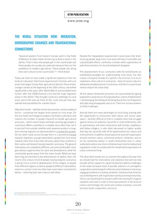 www.ietm.org
IETM PUBLICATION
20
ARTS IN RURAL AREAS
THE RURAL SITUATION NOW: MIGRATION,
DEMOGRAPHIC CHANGES AND TRANSNATIONAL
CONNECTIONS
“Seasonal workers from Eastern Europe work in the fields
of Western Europe, Indian farmers go to Italy to work in the
dairies. That is how new people get in the countryside and
these people are usually very welcome because they are the
workforce of modern agriculture. These people also bring
their own cultures to the countryside.” 6
— Henk Keiser
Today, we seem to have made a significant departure from the
kinds of ‘cultivation’ that Cicero experienced in his time, and rural
areas have begun to lose their agricultural identity. These drastic
changes started at the beginning of the 20th century, intensified
significantly in the years after World War II, and escalated even
further after the 2008 financial crisis and the huge migration
waves in the 2010s. They brought numerous challenges to rural
areas and to the way we think of the ‘rural’, and yet they also
opened new possibilities for a better future.
Migration trends – whether driven by economic, social or political
forces – constitute the largest strain posed on rural areas. On
the one hand, technological progress facilitates cultivation and
reduces the number of people required to handle agricultural
processes – which means fewer and fewer working age people in
rural areas. When a workforce is needed, more often than not it
is sourced from outside, whether with seasonal workers or long-
term moving migrants (as demonstrated in a recent EU survey).
On the other hand, across Europe there is a symmetrical trend
towards migration: younger generations going from rural areas
towards cities; then in the other direction, adult urban residents in
their sixties and beyond moving towards rural areas. The general
motivations are completely different, yet quite predictable: cities
give obvious opportunities for work and development, while the
countryside grants peace from the urban bustle. While we have
been long accustomed to the phenomenon of ‘global cities’, the
recent 21st century trend of people moving towards rural areas
is giving rise to a kind of ‘globalisation’ of the villages, as people
from different regions, as well as people of different nationalities,
move to a certain rural area they have never been connected to
before – and bring their own cultures with them.
6 | Henk Keiser, Director of Rural Forum Denmark, speech at IETM Plenary meeting in Brussels, 2017.
Despite the ‘repopulation’ experienced in recent years, the ‘drain’
of young people away from rural areas will have irreversible and
unpredictable effects: continuity is broken when a generation of
potential promoters for local development disappear.
The abandonment of our connection with the land disturbs an
established paradigm for understanding rural areas. For this
reason, a frequent mistake of a specific ‘city-centrism’ is to try to
implement urban culture in rural areas – when of course culture is
absolutely already present in rural areas, and there’s no particular
need to import the urban kind.
All the above-mentioned processes are exacerbated by ageing
populations, experiences of marginalisation, a sense of detachment
/ not belonging, the feeling of not being heard, the rise of populism
and right wing propaganda, and so on. There are no easy answers
to these challenges.
And yet there are many advantages to rural living, starting with
the opportunity to (re)connect with nature and access open
space – benefits difficult to find in crowded cities that struggle
against serious air pollution. Social life in small settlements, with
its spontaneous and close connections with friends, neighbours
and fellow villagers, is also often perceived as higher quality
than big city social life with all its opportunities for culture and
entertainment.Inaddition,theprospectsforlocalself-organisation
around common values, communal projects, initiatives, and so
on are sometimes better in small communities than in urban
settlements where any citizen initiatives have to be formalised and
regulated in order to comply with the complicated organisation of
urban communal living.
The described trends are so common throughout Europe that
we should look for instruments and solutions that will not only
provide ad hoc support for a given locality but address challenges
on the wider European level. A possible solution is to strengthen
cooperationandexchangeforeffectiveactionsbetweenruralareas,
engaging residents in creating ‘symbiotic’ initiatives that strive for
social development, self-organisation and local entrepreneurship.
Hence, we should look for answers within the existing EU support
networks and tools in order to find improvements in the areas of
culture and heritage, the social and creative economy, rural and
business sector cooperation, and so on.
 