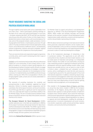 www.ietm.org
IETM PUBLICATION
21
ARTS IN RURAL AREAS
POLICY MEASURES TARGETING THE SOCIAL AND
POLITICALISSUESOFRURALAREAS
Through insightful conversations with various stakeholders from
non-urban areas – held at participatory working meetings on
the topics of art, culture and cultural participation in rural areas
– European networks like ENCC, IETM and CAE have identified
several issues that call for action. Further on in this chapter there is
detailed information on those reports, with recommendations. For
now, some of the proposals include: a wider promotion, in terms
of geographical distribution, of participatory processes through
culture in Europe; promotion of more inclusive approaches among
citizens and professionals of different sectors; and developing
systemic programmes, solutions and tools to empower regional
leaders and improve the competences of local policymakers.
There are several schemes and cooperation/support programmes
currently active, and it’s worth mentioning here their scope of
work and priorities.
LEADER is an EU mechanism that provides effective professional
support for rural communities. It aims to keep citizens in their
place of residence, or at least to reduce overall migration. As a
local development method, it has been used for 20 years to engage
local actors in the design and delivery of strategies, in decision-
making, and in resource allocation for the development of their
rural areas. It is implemented by around 2600 Local Action Groups
(LAGs), covering over 54% of the rural population in the EU, and
bringing together public, private and civil society stakeholders in
a particular area.
The necessity of providing inspiration for creativity and
entrepreneurship is often completely neglected by formal
education. Actions to develop support programmes and EU
committees, like the European Economic and Social Committee,
try to fill this gap. Still, there is significant room for improvement
in this area, especially with respect to Committee visibility in the
EU Member States. The aim is to build consensus between these
groups so that EESC opinions truly reflect the economic and social
interests of EU citizens.
The European Network for Rural Development (ENRD),
another potential actor in the field, was established in 2008 by
the European Commission, Directorate-General for Agriculture
and Rural Development (DG AGRI). The ENRD is governed by
the formal structures of its Assembly and Steering Group, which
bring together a range of rural development stakeholder groups to
provide strategic direction, guidance and coordination.
Additionally, National Rural Networks (NRNs) operate in each
EU Member State to support and enhance rural development
objectives as defined in the Rural Development Programmes
(RDPs). NRNs enable and facilitate exchange and learning
between all the partners involved in Rural Development policy
implementation: public authorities, economic and social partners,
and the relevant bodies representing civil society.
With the above mechanisms working on international and national
levels, grassroots cooperation networks can be created, with a
varietyofstakeholders,tofocusontheaccumulationofknowledge,
as well as on fostering competences and supporting participatory
processes in order to create local development strategies.
One of the fundamental advantages of networking is that
it counteracts isolation. The opportunity to join with other
communities to face situations and share known solutions, or to
co-create spaces of inspiration and synergy, is an indisputable
benefit. However, the number of rural communities carrying out
major networking activities or applying for funding for partnership
development and local capacity building remains rather small.
Among many possible barriers, we can point to a lack of faith
in Cicero’s colere: a disbelief that such ‘cultivation’ can be a
success, and an unwillingness to invest the time and resources
in preparing the ground for the potential growth of local and
international cooperation. In addition, networking requires long-
term investment and engagement, while many communities might
be focused on achieving short-term benefits and solutions. But
there are many more opportunities on the EU level for getting
inspiration and encouragement, or for exchanging ideas.
One example is the European Week of Regions and Cities,
an annual four-day event, created in 2003 by the European
Committee of the Regions, during which cities and regions
showcase their capacity to create growth and jobs, to implement
European Union cohesion policies, and to prove the importance
of the local and regional levels in good European governance. The
event has become a European networking platform for experts
in regional and local development, enabling the exchange of
good practices in economic development and social inclusion,
cross-border cooperation, public-private partnerships, regional
innovation, and community-led local development.
 
