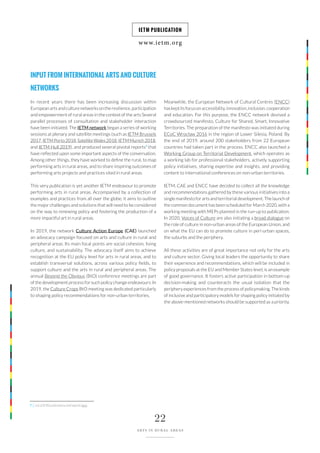 www.ietm.org
IETM PUBLICATION
22
ARTS IN RURAL AREAS
INPUT FROM INTERNATIONAL ARTS AND CULTURE
NETWORKS
In recent years there has been increasing discussion within
European arts and culture networks on the resilience, participation
and empowerment of rural areas in the context of the arts Several
parallel processes of consultation and stakeholder interaction
have been initiated. The IETM network began a series of working
sessions at plenary and satellite meetings (such as IETM Brussels
2017,IETMPorto2018,SatelliteWales2018,IETMMunich2018,
and IETM Hull 2019), and produced several pivotal reports7
that
have reflected upon some important aspects of the conversation.
Among other things, they have worked to define the rural, to map
performing arts in rural areas, and to share inspiring outcomes of
performing arts projects and practices sited in rural areas.
This very publication is yet another IETM endeavour to promote
performing arts in rural areas. Accompanied by a collection of
examples and practices from all over the globe, it aims to outline
the major challenges and solutions that will need to be considered
on the way to renewing policy and fostering the production of a
more impactful art in rural areas.
In 2019, the network Culture Action Europe (CAE) launched
an advocacy campaign focused on arts and culture in rural and
peripheral areas. Its main focal points are social cohesion, living
culture, and sustainability. The advocacy itself aims to achieve
recognition at the EU policy level for arts in rural areas, and to
establish transversal solutions, across various policy fields, to
support culture and the arts in rural and peripheral areas. The
annual Beyond the Obvious (BtO) conference meetings are part
of the development process for such policy change endeavours. In
2019, the Culture Crops BtO meeting was dedicated particularly
to shaping policy recommendations for non-urban territories.
Meanwhile, the European Network of Cultural Centres (ENCC)
haskeptitsfocusonaccessibility,innovation,inclusion,cooperation
and education. For this purpose, the ENCC network devised a
crowdsourced manifesto, Culture for Shared, Smart, Innovative
Territories. The preparation of the manifesto was initiated during
ECoC Wrocław 2016 in the region of Lower Silesia, Poland. By
the end of 2019, around 200 stakeholders from 22 European
countries had taken part in the process. ENCC also launched a
Working Group on Territorial Development, which operates as
a working lab for professional stakeholders, actively supporting
policy initiatives, sharing expertise and insights, and providing
content to international conferences on non-urban territories.
IETM, CAE and ENCC have decided to collect all the knowledge
and recommendations gathered by these various initiatives into a
single manifesto for arts and territorial development. The launch of
the common document has been scheduled for March 2020, with a
working meeting with MEPs planned in the run-up to publication.
In 2020, Voices of Culture are also initiating a broad dialogue on
the role of culture in non-urban areas of the European Union, and
on what the EU can do to promote culture in peri-urban spaces,
the suburbs and the periphery.
All these activities are of great importance not only for the arts
and culture sector. Giving local leaders the opportunity to share
their experience and recommendations, which will be included in
policy proposals at the EU and Member States level, is an example
of good governance. It fosters active participation in bottom-up
decision-making and counteracts the usual isolation that the
periphery experiences from the process of policymaking. The kinds
of inclusive and participatory models for shaping policy initiated by
the above-mentioned networks should be supported as a priority.
7 | List of IETM publications and reports here.
 