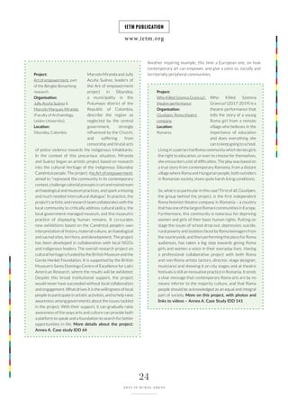 www.ietm.org
IETM PUBLICATION
24
ARTS IN RURAL AREAS
Marcelo Miranda and Jully
Acuña Suárez, leaders of
the Art of empowerment
project in Sibundoy,
a municipality in the
Putumayo district of the
Republic of Colombia,
describe the region as
neglected by the central
government, strongly
influenced by the Church,
and suffering from
censorship and brutal acts
of police violence towards the indigenous inhabitants.
In the context of this precarious situation, Miranda
and Suárez began an artistic project based on research
into the cultural heritage of the indigenous Sibundoy
Camëntsá people. The project, the Art of empowerment,
aimed to “represent the community in its contemporary
context,challengecolonialpreceptsinartandmainstream
archaeological and museum practices, and spark a missing
and much needed intercultural dialogue”. In practice, the
project’s artistic and research team collaborates with the
local community to critically address cultural policy, the
local government-managed museum, and this museum’s
practice of displaying human remains. It co-curates
new exhibitions based on the Camëntsá people’s own
interpretation of history, material culture, archaeological
and sacred sites, territory, and development. The project
has been developed in collaboration with local NGOs
and indigenous leaders. The overall research project on
cultural heritage is funded by the British Museum and the
Gerda Henkel Foundation. It is supported by the British
Museum’s Santo Domingo Centre of Excellence for Latin
American Research, where the results will be exhibited.
Despite this broad institutional support, the project
would never have succeeded without local collaboration
and engagement. What drives it is the willingness of local
people to participate in artistic activities, and to help raise
awareness among governments about the issues tackled
in the project. With their support, it can gradually raise
awareness of the ways arts and culture can provide both
a platform to speak and a foundation to search for better
opportunities in life. More details about the project:
Annex A. Case study IDD 64
Who Killed Szomna
Grancsa? (2017-2019) is a
theatre performance that
tells the story of a young
Roma girl from a remote
village who believes in the
importance of education
and does everything she
can to keep going to school.
Living in a patriarchal Roma community which denies girls
the right to education, or even to choose for themselves,
she encounters a lot of difficulties. The play was based on
a true story from contemporary Romania, from a distant
village where Roma and Hungarian people, both outsiders
in Romanian society, share quite harsh living conditions.
So, what is so particular in this case? First of all, Giuvlipen,
the group behind the project, is the first independent
Roma feminist theatre company in Romania – a country
that has one of the largest Romani communities in Europe.
Furthermore, this community is notorious for depriving
women and girls of their basic human rights. Putting on
stage the issues of school drop-out, depression, suicide,
rural poverty and isolation faced by Roma teenagers from
the countryside, and then performing the piece for Roma
audiences, has taken a big step towards giving Roma
girls and women a voice in their everyday lives. Having
a professional collaborative project with both Roma
and non-Roma artists (actors, director, stage designer,
musicians) and showing it on city stages and at theatre
festivals is still an innovative practice in Romania. It sends
a clear message that contemporary Roma arts are by no
means inferior to the majority culture, and that Roma
people should be acknowledged as an equal and integral
part of society. More on this project, with photos and
links to videos – Annex A. Case Study IDD 141
Project:
Art of empowerment, part
of the Bëngbe Benacheng
research
Organisation:
Jully Acuña Suárez &
Marcelo Marques Miranda
(Faculty of Archaeology,
Leiden University);
Location:
Sibundoy, Colombia
Project:
Who Killed Szomna Grancsa?,
theatre performance
Organisation:
Giuvlipen, Roma theatre
company
Location:
Romania
Another inspiring example, this time a European one, on how
contemporary art can empower, and give a voice to, socially and
territorially peripheral communities.
 