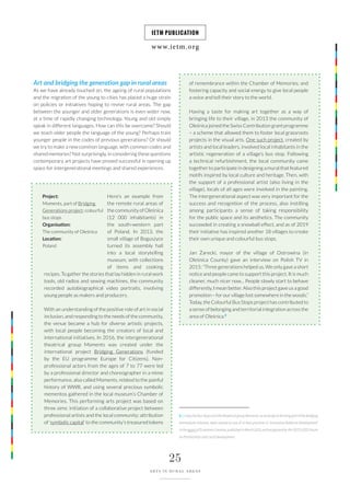 www.ietm.org
IETM PUBLICATION
25
ARTS IN RURAL AREAS
Art and bridging the generation gap in rural areas
As we have already touched on, the ageing of rural populations
and the migration of the young to cities has placed a huge strain
on policies or initiatives hoping to revive rural areas. The gap
between the younger and older generations is even wider now,
at a time of rapidly changing technology. Young and old simply
speak in different languages. How can this be overcome? Should
we teach older people the language of the young? Perhaps train
younger people in the codes of previous generations? Or should
we try to make a new common language, with common codes and
shared memories? Not surprisingly, in considering these questions
contemporary art projects have proved successful in opening up
space for intergenerational meetings and shared experiences.
Here’s an example from
the remote rural areas of
the community of Oleśnica
(12 000 inhabitants) in
the south-western part
of Poland. In 2013, the
small village of Boguszyce
turned its assembly hall
into a local storytelling
museum, with collections
of items and cooking
recipes. To gather the stories that lay hidden in rural work
tools, old radios and sewing machines, the community
recorded autobiographical video portraits, involving
young people as makers and producers.
With an understanding of the positive role of art in social
inclusion, and responding to the needs of the community,
the venue became a hub for diverse artistic projects,
with local people becoming the creators of local and
international initiatives. In 2016, the intergenerational
theatrical group Moments was created under the
international project Bridging Generations (funded
by the EU programme Europe for Citizens). Non-
professional actors from the ages of 7 to 77 were led
by a professional director and choreographer in a mime
performance, also called Moments, related to the painful
history of WWII, and using several precious symbolic
mementos gathered in the local museum’s Chamber of
Memories. This performing arts project was based on
three aims: initiation of a collaborative project between
professional artists and the local community; attribution
of ‘symbolic capital’ to the community’s treasured tokens
Project:
Moments, part of Bridging
Generations project; colourful
bus stops
Organisation:
The community of Oleśnica
Location:
Poland
of remembrance within the Chamber of Memories; and
fostering capacity and social energy to give local people
a voice and tell their story to the world.
Having a taste for making art together as a way of
bringing life to their village, in 2013 the community of
Oleśnica joined the Swiss Contribution grant programme
– a scheme that allowed them to foster local grassroots
projects in the visual arts. One such project, created by
artists and local leaders, involved local inhabitants in the
artistic regeneration of a village’s bus stop. Following
a technical refurbishment, the local community came
together to participate in designing a mural that featured
motifs inspired by local culture and heritage. Then, with
the support of a professional artist (also living in the
village), locals of all ages were involved in the painting.
The intergenerational aspect was very important for the
success and recognition of the process, also instilling
among participants a sense of taking responsibility
for the public space and its aesthetics. The community
succeeded in creating a snowball effect, and as of 2019
their initiative has inspired another 18 villages to create
their own unique and colourful bus stops.
Jan Żarecki, mayor of the village of Ostrowina (in
Oleśnica County) gave an interview on Polish TV in
2015: “Three generations helped us. We only gave a short
notice and people came to support this project. It is much
cleaner, much nicer now... People slowly start to behave
differently, I mean better. Also this project gave us a good
promotion – for our village lost somewhere in the woods.”
Today, the Colourful Bus Stops project has contributed to
a sense of belonging and territorial integration across the
area of Oleśnica.8
8 | ColourfulBusStopsandthetheatricalgroupMoments,asartprojectsformingpartoftheBridging
Generations initiative, were named as one of 12 best practices in ‘Innovative Audience Development’
inthereportofEconomiaCreativa,publishedinMarch2018,andrecognisedbytheOECDLEEDForum
on Partnerships and Local Development.
 
