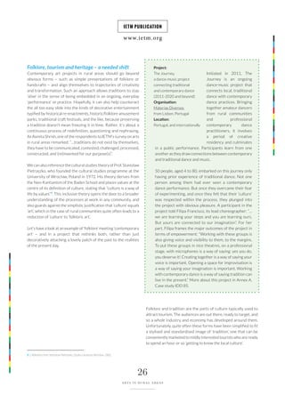 www.ietm.org
IETM PUBLICATION
26
ARTS IN RURAL AREAS
Folklore, tourism and heritage – a needed shift
Contemporary art projects in rural areas should go beyond
obvious forms – such as simple presentations of folklore or
handcrafts – and align themselves to trajectories of creativity
and transformation. Such an approach allows traditions to stay
‘alive’ in the sense of being embedded in an ongoing, everyday
‘performance’ or practice. Hopefully, it can also help counteract
the all too easy slide into the kinds of decorative entertainment
typified by historical re-enactments, historic/folklore amusement
parks, traditional craft festivals, and the like, because preserving
a tradition doesn’t mean freezing it in time. Rather, it’s about a
continuous process of redefinition, questioning and rephrasing.
As Asmita Shrish, one of the respondents to IETM’s survey on arts
in rural areas remarked: “…traditions do not exist by themselves,
they have to be communicated, contested, challenged, processed,
constructed, and (re)invented for our purpose(s)”.
We can also reference the cultural studies theory of Prof. Stanisław
Pietraszko, who founded the cultural studies programme at the
University of Wrocław, Poland in 1972. His theory derives from
the Neo-Kantianism of the Baden School and places values ​​at the
centre of its definition of culture, stating that “culture is a way of
life by values”9
. This inclusive theory opens the door to a broader
understanding of the processes at work in any community, and
also guards against the simplistic justification that ‘culture’ equals
‘art’, which in the case of rural communities quite often leads to a
reduction of ‘culture’ to ‘folkloric art’.
Let’s have a look at an example of ‘folklore’ meeting ‘contemporary
art’ – and in a project that rethinks both, rather than just
decoratively attaching a lovely patch of the past to the realities
of the present day.
Initiated in 2011, The
Journey is an ongoing
dance-music project that
connects local, traditional
dance with contemporary
dance practices. Bringing
together amateur dancers
from rural communities
and professional
contemporary dance
practitioners, it involves
a period of creative
residency and culminates
in a public performance. Participants learn from one
another as they draw connections between contemporary
and traditional dance and music.
50 people, aged 4 to 80, embarked on this journey only
having prior experience of traditional dance. Not one
person among them had ever seen a contemporary
dance performance. But once they overcame their fear
of experimenting, and once they felt that their ‘culture’
was respected within the process, they plunged into
the project with obvious pleasure. A participant in the
project told Filipa Francisco, its lead choreographer: “…
we are learning your steps and you are learning ours.
But yours are connected to our imagination”. For her
part, Filipa frames the major outcomes of the project in
terms of empowerment: “Working with these groups is
also giving voice and visibility to them, to the margins.
To put these groups in nice theatres, on a professional
stage, with microphones is a way of saying: yes you do,
you deserve it! Creating together is a way of saying your
voice is important. Opening a space for improvisation is
a way of saying your imagination is important. Working
with contemporary dance is a way of saying tradition can
live in the present.” More about this project in Annex A.
Case study IDD 85.
Project:
The Journey,
a dance-music project
connecting traditional
and contemporary dance
(2011-2020 and beyond)
Organisation:
Materias Diversos
from Lisbon, Portugal
Location:
Portugal, and internationally
Folklore and tradition are the parts of culture typically used to
attract tourism. The audiences are out there, ready to target, and
so a whole industry and economy has developed around them.
Unfortunately, quite often these forms have been simplified to fit
a stylised and standardised image of ‘tradition’, one that can be
conveniently marketed to mildly interested tourists who are ready
to spend an hour or so ‘getting to know the local culture’.
9 | Reference from Stanisław Pietraszko, Studia o kulturze (Wrocław: 1992).
 