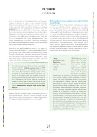 www.ietm.org
IETM PUBLICATION
27
ARTS IN RURAL AREAS
In terms of ‘experiencing the local culture’, the tourist industry
regards the tourists or visitors as ‘the customers’ and the
locals merely as a ‘resource’ to make the customers happy. This
widespread and simplistic approach has already caused a series of
problems for areas with very high levels of tourism. It poses even
greater threats to the balance of rural communities, where the
positive outcomes of tourism (most of them economic) must be an
added value to an integrated, well organised community. Yet local
authorities usually find it rather difficult to prioritise community
and social development over tourism. Where tourism has a very
visible impact through its economic contribution, investing in
social development is a long-term process that can often exceed
the political mandates of governing bodies.
Quite often this lack of a long-term vision, or this absence of
boldness and creativity when it comes to developing the touristic
offer of rural areas, leads to a uniform convergence on simple
festivals and celebrations when there are multitudes of heritage
sites, natural phenomena, local legends and stories that are worth
sharing with visitors. Artists have proven themselves resourceful
explorers of all these unique peculiarities of place.
For instance, Association Zona, an arts company from
Croatia, organises aMORE – festival moru (‘aMORE
– festival for the Sea’), an interdisciplinary festival that
mixes arts, culture, science and ecology in order to raise
awareness of the threat to maritime ecosystems. The
festival is oriented towards the need for promoting
natural preservation in the region of the Istrian peninsula,
which suffers from over-tourism. Although not aimed at
‘visitors’, it attracts a lot of interest from tourists, as well
as the local citizens who care for the maritime life in their
region. More about this project in Annex A. Case study
IDD 146.
Between the Seas, a Mediterranean residency and festival in
Monemvasia (Southern Greece), is another example from the
region that prioritises locals over tourists – and thereby wins both.
(See Appendix A. Case Study IDD 10 for further details.)
Art in rural areas as an ongoing resource for positive
social change
Visitingartistscanbringafresh,outsider’seyetolocalcommunities
in rural areas, and yet the strongest impacts come from artists
who actually stay in a community. Building trust, instigating
positive change, empowering communities, and achieving project
sustainability all require that artists maintain their intervention
for a longer period of time than the typical residency programme.
Therefore rural residency schemes usually offer opportunities
for extended stays so that the artists can get to know the life of
the local community and establish connections there. Making
numerous visits to a community over a longer period of time is
another approach that many artists adopt, especially if transport
links allow it. Still, it feels that some of the most convincing stories
and most inspiring examples of positive change can be found in
projects where artists actually live in a community…
In 2006, a group of young
artists from Wrocław,
Poland began spending
their summer months
running a travelling
puppet theatre (initially
across the region of Lower
Silesia, later all around
the country), inviting local
inhabitants of all ages to join workshops and to perform
in an evening show given in the central square of each
village. The group was called Academy of Imagination,
and the project – Travelling Fairy Tales. Each day, the
theatre would travel to another village, recalling the
ancient tradition of the Commedia dell’arte. The artists
(city-based) were impressed by the lack of ‘snobbism’
among their rural audiences – by their openness and
curiosity. At the same time, the project left them feeling
a lack of continuity: just after initiating the artistic and
creative process, and just as a conversation was starting,
everything was interrupted to move on to the next site.
And that’s why some of the artists from the group decided
to establish themselves more permanently by moving into
the rural communities they’d visited. Their idea was to
provide sustainable solutions and art workshops on a
daily basis, in cooperation with local culture centres or
supported by project-based funding.
Project:
Travelling Fairy Tales
Organisation:
Academy of Imagination
Association
Location:
Poland
 