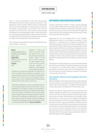 www.ietm.org
IETM PUBLICATION
28
ARTS IN RURAL AREAS
That is a serious commitment to make, with many positive
effects both for the artists and the communities they live in. Such
longitudinal projects provide sufficient space for experiments
with various artistic approaches, as well as genuine community
involvement and participation. Art projects of this kind can
introduce non-urban citizens to new or previously unknown ways
ofbringingtheircommunitiestogether,whichusuallyinspiresthem
to continue organising gatherings or to plan new artistic activities.
Art opens the door to emotional and aesthetic experiences that
can awaken the social potential of local communities.
Here’s another longitudinal project aimed at (re)building the sense
of communality in rural areas.
Initiated in 2016, the
project A Vila do Mañá
has evolved to act as an
educational and outreach
project. Using art and
play as tools, its goal is
to make children aware
of all the ways that the
commons manifests in
public life – from tangible
and intangible heritage, to
architecture, urbanism and landscapes. The objective, as
Sandra González Álvarez explains, is to awaken a new,
urban perspective on space. The children who participate
discover and nurture a new way of looking at things –
one that they can carry forward and that will eventually
influence them as the citizens of tomorrow.
The project implements a series of workshops, held in,
and financially supported by, the town halls of various
settlements in the region of Galicia. Each workshop is
different because the organisers believe that each place
has its own identity. “The impact of the A Vila do Mañá
project has gone beyond the young participants, inspiring
all citizens. The realisation of interventions in different
public places involves the whole society, provoking an
intergenerational dialogue that enriches the experience,”
says Sandra González Álvarez. [Annex B. IDD 81]
Project:
A Vila do Mañá (‘The Town
of Tomorrow’), the region of
Galicia, Spain
Organisation:
PØSTarquitectos and Sandra
González Álvarez
Location:
Spain
ARTINRURALAREASNEEDSOURSUPPORT
Creative organisations situated in remote, sparsely populated
areas are often isolated and economically fragile, yet it is well
recorded that they can boost local economies, improve quality of
life, and encourage more active civil communities through their
cultural provision and through realising the potential of locally
based cultural and artistic projects.
Supporting the arts and including them in the strategies,
developmental policies, and everyday proceedings of local
authorities is a necessity, and is strongly recommended for
achieving the goals of coherent territorial development. As a
board member of ENCC network and a cultural practitioner of the
public, private and NGO sector with 20 years of experience, I truly
support bottom-up solutions. The extensive database of projects
collected by IETM, which feeds this publication with its numerous
examples and case studies, offers plenty of best practices to follow,
challenges to tackle, and inspiring solutions to implement. See
Appendix A and Appendix B for case studies and list of collected
projects.
Emerging from this body of experiences, some commonly repeated
points and recommendations include the importance of continuing
art education, the transformative effects of empowerment
programmes, the need to foster skills for self-organisation, and
the central place of creative thinking, innovation, accessibility,
inclusion and social cohesion.
The need for advocacy and recognition for art in
rural areas
Efficient strategies for the endorsement, advocacy and recognition
of arts and culture in rural areas have to be implemented on local,
regional and international levels – possibly by emphasising their
transversality, impact and importance on the European scale.
The personal need for culture and the arts is one that has to be
instilled, regardless of whether we’re speaking about the urban
or the rural. In the non-urban areas there are fewer opportunities
and the focus on them should therefore be stronger. Artistic
interventions in rural areas can act as a trigger for change and
personal development, with the arts providing a path to discover
previously unknown values and aesthetics. Without systemic
cultural education we will find ourselves lacking structural growth
in participation, understanding, and dedication to culture and the
arts in rural areas. There is a definite need for an art education
beyond formal processes. Village halls or centres for culture are
the perfect fit for this purpose, being intergenerational hubs –
what Ray Oldenburg calls ‘third places’.
 