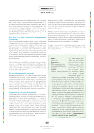 www.ietm.org
IETM PUBLICATION
29
ARTS IN RURAL AREAS
National authorities and the general population have to become
aware of the barriers that underrepresented (remote and rural/
peri-urban) populations experience: depopulation and ageing,
a lack of appropriate infrastructure for social development and
economic growth, and a similar lack of transport infrastructure,
civil services, and so on. Art and culture can be seen as another
way of creating awareness of this inequality, and perhaps even of
triggering measures to alleviate it.
The need for local community empowerment
programmes
Turning rural inhabitants back into active citizens and building
empowered communities is crucial to successfully and sustainably
resolving local challenges and the problems of life in rural areas.
This process can be initiated, if not by the community itself,
then through the involvement of external ‘facilitators’ and the
implementation of community development programmes, with
all the risks that brings of having outsiders parachuted into the
local community. Delicate as this relationship may be, artists have
already proven themselves ingenious mediators and facilitators
of positive change.
Starting this process is crucial. Once underway, local communities
can enter into dialogue with local authorities and influence the
political agenda in ways that are desired by and important for the
whole community. Being united gives communities the (social)
power to set the right priorities.
The need for developing new skills
A strong recommendation is to invest in the acquisition of new
competences that will foster creative work and the involvement
of rural communities. Artists, cultural workers, local government
bodies, community leaders, social workers, ordinary citizens
– everyone can benefit from developing such skills. This can be
achieved through engaging in capacity building projects and
initiatives, through projects that provide hands-on learning, and
through meetings, the sharing of best practices, and networking.
Networking as the most versatile tool
Networking offers a multitude of opportunities to learn first-
hand about diverse solutions and possible drawbacks. It offers
opportunities to cooperate and collaborate. In the case of
developing rural areas, bringing together stakeholders and experts
from diverse fields such as the arts, sustainable agriculture, the
academic sector, social welfare, local development, cultural
heritage, ecology, and so on has fuelled numerous exciting
collaborations that can be discovered in the IETM case study
database. Joining forces and engaging in self-organisation proved
to be the ultimate solution to most challenges that art projects in
rural areas have to overcome. And what better way to find partners
than through communication and networking!
Another pressing need is to empower local and international
networks of stakeholders, from diverse fields, to organise in situ
research projects that can supply quantitative and qualitative data.
This in turn can grant better leverage when approaching public
bodies or policymakers.
All these recommendations are shared by the Working Group on
Territorial Development, coordinated since 2016 by the European
Network of Cultural Centres – ENCC. Similar recommendations
were formed by the IETM working group on rural development,
the Rural Forum Denmark, and the CAE advocacy group, all of
whom are experienced in fostering arts in rural areas.
Finally, one last example of how art brings positive change to rural
life. This one comes from rural Central and West Jutland, Lemvig
Municipality, Denmark.
MEETINGS is a four-year
video and performance
project, with two festivals
to showcase the artworks
created within the project.
From 2016-19, ET4U,
the non-profit artist-
run association behind
the project, invited
international artists for
residences in Central and West Jutland, Denmark. They
created new video and performance works dealing with,
taking place in, and produced through meetings with
the local community. In this way, the works provide new
artistic reflections on the area as seen from the outside.
The project reached new audiences in rural areas of
Jutland, mostly due to the close connection between the
makers and their audiences. Taking into account their 20
years of experience making and presenting art in rural
areas, ET4U knew that organising meetings, and opening
up a ‘safe ground’ for debate and conversation within
the community’s own everyday, public spaces, was the
key to encouraging participation on the way to interest
and engagement. The hope was that this would lead to
new creative ideas for a better life in the rural area. With
this in mind, it was reassuring to hear the words of a local
farmer: “I was brought up to think that art is something
that hangs on the wall. But art is different, and when you
see something like this it gets you thinking in different
ways – and I think that’s fantastic!” [More about this
project in: Appendix A, Case study IDD 61]
Project:
MEETINGS
Organisation:
ET4U (a non-profit artist-
run association), Facebook,
Instagram
Location:
Denmark, Lemvig Municipality
 