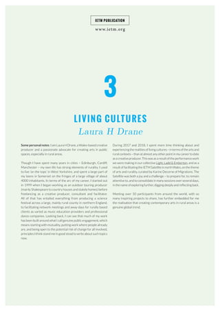3
LIVING CULTURES
Laura H Drane
www.ietm.org
IETM PUBLICATION
Some personal notes: I am Laura H Drane, a Wales-based creative
producer and a passionate advocate for creating arts in public
spaces, especially in rural areas.
Though I have spent many years in cities – Edinburgh, Cardiff,
Manchester – my own life has strong elements of rurality. I used
to live ‘on the tops’ in West Yorkshire, and spent a large part of
my teens in Somerset on the fringes of a large village of about
4000 inhabitants. In terms of the arc of my career, I started out
in 1999 when I began working as an outdoor touring producer
(mainly Shakespeare to country houses and stately homes) before
freelancing as a creative producer, consultant and facilitator.
All of that has entailed everything from producing a science
festival across a large, mainly rural county in northern England,
to facilitating network meetings and away days for rurally based
clients as varied as music education providers and professional
dance companies. Looking back, I can see that much of my work
has been built around what I call genuine public engagement, which
means starting with mutuality, putting work where people already
are, and being open to the potential risk of change for all involved,
principles I think stand me in good stead to write about such topics
now.
During 2017 and 2018, I spent more time thinking about and
experiencing the realities of living cultures – in terms of the arts and
rural contexts – than at almost any other point in my career to date
as a creative producer. This was as a result of the performance work
we were making in our collective Light, Ladd & Emberton, and as a
result of facilitating the IETM Satellite in north Wales, on the theme
of arts and rurality, curated by Karine Decorne of Migrations. The
Satellite was both a joy and a challenge – to prepare for, to remain
attentive to, and to consolidate in many sessions over several days,
in the name of exploring further, digging deeply and reflecting back.
Meeting over 50 participants from around the world, with so
many inspiring projects to share, has further embedded for me
the realisation that creating contemporary arts in rural areas is a
genuine global trend.
 