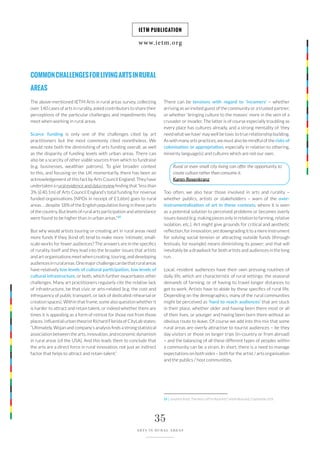 www.ietm.org
IETM PUBLICATION
35
ARTS IN RURAL AREAS
COMMONCHALLENGESFORLIVINGARTSINRURAL
AREAS
The above-mentioned IETM Arts in rural areas survey, collecting
over 140 cases of arts in rurality, asked contributors to share their
perceptions of the particular challenges and impediments they
meet when working in rural areas.
Scarce funding is only one of the challenges cited by art
practitioners but the most commonly cited nonetheless. We
would note both the diminishing of arts funding overall, as well
as the disparity of funding levels with urban areas. There can
also be a scarcity of other viable sources from which to fundraise
(e.g. businesses, wealthier patrons). To give broader context
to this, and focusing on the UK momentarily, there has been an
acknowledgement of this fact by Arts Council England. They have
undertaken a rural evidence and data review finding that “less than
3% (£40.1m) of Arts Council England’s total funding for revenue
funded organisations (NPOs in receipt of £1.6bn) goes to rural
areas … despite 18% of the English population living in these parts
of the country. But levels of rural arts participation and attendance
were found to be higher than in urban areas.”10
But why would artists touring or creating art in rural areas need
more funds if they (kind of) tend to make more ‘intimate’, small-
scale works for fewer audiences? The answers are in the specifics
of rurality itself and they lead into the broader issues that artists
and art organisations meet when creating, touring, and developing
audiencesinruralareas.Onemajorchallengecanbethatruralareas
have relatively low levels of cultural participation, low levels of
cultural infrastructure, or both, which further exacerbates other
challenges. Many art practitioners regularly cite the relative lack
of infrastructure, be that civic or arts-related (e.g. the cost and
infrequency of public transport, or lack of dedicated rehearsal or
creation spaces). Within that frame, some also question whether it
is harder to attract and retain talent, or indeed whether there are
times it is appealing as a form of retreat for those not from those
places. Influential urban theorist Richard Florida of CityLab states:
“Ultimately, Wojan and company’s analysis finds a strong statistical
association between the arts, innovation, and economic dynamism
in rural areas [of the USA]. And this leads them to conclude that
the arts are a direct force in rural innovation, not just an indirect
factor that helps to attract and retain talent.”
There can be tensions with regard to ‘incomers’ – whether
arriving as an invited guest of the community or a trusted partner,
or whether ‘bringing culture to the masses’ more in the vein of a
crusader or invader. The latter is of course especially troubling as
every place has cultures already, and a strong mentality of ‘they
need what we have’ may well be toxic to true relationship building.
As with many arts practices, we must also be mindful of the risks of
colonisation or appropriation, especially in relation to othering,
minority language(s) and cultures which are not our own.
Too often, we also hear those involved in arts and rurality –
whether publics, artists or stakeholders – warn of the over-
instrumentalisation of art in these contexts, where it is seen
as a potential solution to perceived problems or becomes overly
issues-based (e.g. making pieces only in relation to farming, relative
isolation, etc.). Art might give grounds for critical and aesthetic
reflection, for innovation, yet downgrading it to a mere instrument
for solving social tension or attracting outside funds (through
festivals, for example) means diminishing its power; and that will
inevitably be a drawback for both artists and audiences in the long
run.
Local, resident audiences have their own pressing routines of
daily life, which are characteristic of rural settings: the seasonal
demands of farming, or of having to travel longer distances to
get to work. Artists have to abide by these specifics of rural life.
Depending on the demographics, many of the rural communities
might be perceived as ‘hard to reach audiences’ that are stuck
in their place, whether older and having been there most or all
of their lives, or younger and having been born there without an
obvious route to leave. Of course we add into this mix that some
rural areas are overly attractive to tourist audiences – be they
day visitors or those on longer trips (in-country or from abroad)
– and the balancing of all these different types of peoples within
a community can be a strain. In short, there is a need to manage
expectations on both sides – both for the artist / arts organisation
and the publics / host communities.
Rural or even small city living can offer the opportunity to
create culture rather than consume it.
Karen Rosenkranz
10 | JonathanKnott,‘FiveYearsLeftForRuralArts?’,ArtsProfessional,5September2019.
 