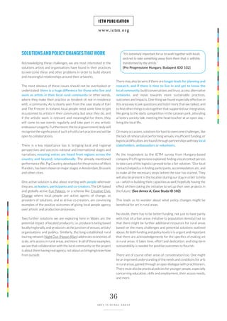 www.ietm.org
IETM PUBLICATION
36
ARTS IN RURAL AREAS
SOLUTIONSANDPOLICYCHANGESTHATWORK
Acknowledging these challenges, we are most interested in the
solutions artists and organisations have found in their practices
to overcome these and other problems in order to build vibrant
and meaningful relationships around their artworks.
The most obvious of these issues should not be overlooked or
understated: there is a huge difference for those who live and
work as artists in their local rural community; in other words,
where they make their practice as resident of, not in residence
with, a community. As is clearly seen from the case study of Kári
and The Freezer in Iceland, local people need some time to get
accustomed to artists in their community, but once they do, and
if the artistic work is relevant and meaningful for them, they
will come to see events regularly and take part in any artistic
endeavours eagerly. Furthermore, the local government body will
recognise the significance of such a fruitful art practice and will be
open to collaborations.
There is a key importance too in bringing local and regional
perspectives and voices to national and international stages and
narratives, ensuring voices are heard from regions across the
country and beyond, internationally. The already mentioned
performance We, Pig Country, developed for the province of West
Flanders, has been shown on major stages in Amsterdam, Brussels
and other cities.
One active solution is also about starting with people wherever
they are, as leaders, participants and co-creators. The UK-based
and globally active Fun Palaces, or a scheme like Creative Civic
Change where local people are active agents of change, as
providers of solutions, and as active co-creators, are convincing
examples of the positive outcomes of giving local people agency
over artistic and production processes.
Two further solutions we are exploring here in Wales are the
potential impact of located producers, i.e. producers being based
locally/regionally, and producers at the junction of venues, artists/
organisations and publics. Similarly, the long-established rural
touring network Night Out / Noson Allan) addresses economies of
scale, arts access in rural areas, and more. In all of these examples,
we see that collaboration with the local community on the project
is about them having real agency, not about us bringing know-how
from outside.
“It is extremely important for us to work together with locals
and not to take something away from them that is selfishly
transformed by the artists.”
[Pro Progressione Hungary, Budapest IDD 102]
There may also be wins if there are longer leads for planning and
research, and if there is time to live in and get to know the
local community, build conversations and trust, access alternative
networks, and move towards more sustainable practices,
outcomes and impacts. One thing we found especially effective in
this area was to ask questions and listen more than we talked, and
to find other things to do together that supported our integration,
like going to the darts competition in the caravan park, attending
a history society talk, meeting the head teacher at an open day –
living the local life.
On many occasions, solutions for hard to overcome challenges, like
the lack of rehearsal or performing venues, insufficient funding, or
logistical difficulties are found through partnerships with key local
stakeholders, ambassadors or volunteers.
As the respondent to the IETM survey from Hungary-based
companyProProgressioneexplained,findingalocalcontactperson
to take care of the logistics proved to be a fair solution: “Our local
contacts helped us in finding participants, accommodation, etc. and
to make all the necessary steps before the tour has started. They
will also be present in the location during our stay in order to help
us – which is building their capacities as well, hopefully having the
effect of them taking the initiative to set up their own projects in
the future.” (See Annex A, Case Study ID 102)
This leads us to wonder about what policy changes might be
beneficial for art in rural areas.
No doubt, there has to be better funding, not just to have parity
with that of urban areas (relative to population density) but so
that there might be further additional resources for rural areas
based on the many challenges and potential solutions outlined
above. At both funding and policy levels it is urgent and important
that there are acknowledgements for the specifics of making art
in rural areas: it takes time, effort and dedication; and long-term
sustainability is needed for positive outcomes to flourish.
There are of course other areas of consideration too. One might
be an improved understanding of the needs and conditions for arts
in rural areas, gained through an open dialogue with practitioners.
There must also be practical policies for younger people, especially
concerning education, skills and employment, their access needs,
and more.
 