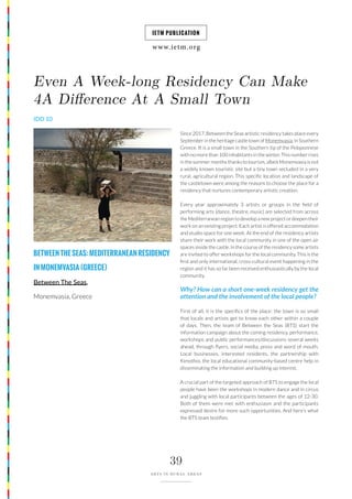 www.ietm.org
IETM PUBLICATION
39
ARTS IN RURAL AREAS
BETWEENTHESEAS:MEDITERRANEANRESIDENCY
INMONEMVASIA(GREECE)
Between The Seas,
Monemvasia, Greece
Even A Week-long Residency Can Make
4A Difference At A Small Town
IDD 10
Since 2017, Between the Seas artistic residency takes place every
September in the heritage castle town of Monemvasia, in Southern
Greece. It is a small town in the Southern tip of the Peloponnese
with no more than 100 inhabitants in the winter. This number rises
in the summer months thanks to tourism, albeit Monemvasia is not
a widely known touristic site but a tiny town secluded in a very
rural, agricultural region. This specific location and landscape of
the castletown were among the reasons to choose the place for a
residency that nurtures contemporary artistic creation.
Every year approximately 3 artists or groups in the field of
performing arts (dance, theatre, music) are selected from across
the Mediterranean region to develop a new project or deepen their
work on an existing project. Each artist is offered accommodation
and studio space for one week. At the end of the residency artists
share their work with the local community in one of the open air
spaces inside the castle. In the course of the residency some artists
are invited to offer workshops for the local community. This is the
first and only international, cross-cultural event happening in the
region and it has so far been received enthusiastically by the local
community.
Why? How can a short one-week residency get the
attention and the involvement of the local people?
First of all, it is the specifics of the place: the town is so small
that locals and artists get to know each other within a couple
of days. Then, the team of Between the Seas (BTS) start the
information campaign about the coming residency, performance,
workshops and public performances/discussions several weeks
ahead, through flyers, social media, press and word of mouth.
Local businesses, interested residents, the partnership with
Kimothoi, the local educational community-based centre help in
disseminating the information and building up interest.
A crucial part of the targeted approach of BTS to engage the local
people have been the workshops in modern dance and in circus
and juggling with local participants between the ages of 12-30.
Both of them were met with enthusiasm and the participants
expressed desire for more such opportunities. And here’s what
the BTS team testifies:
 