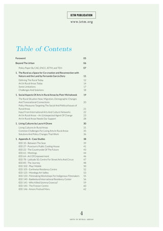 Table of Contents
www.ietm.org
IETM PUBLICATION
ARTS IN RURAL AREAS
4
Foreword		
Beyond The Urban
Policy Paper By CAE, ENCC, IETM, and TEH
1. The Rural as a Space for Co-creation and Reconnection with
Nature and the Land by Fernando García Dory
Defining The Rural Today		
Art In Rural Areas Today		
Some Limitations		
Challenges And Solutions		
1. Social Aspects Of Arts In Rural Areas by Piotr Michałowsk
The Rural Situation Now: Migration, Demographic Changes
And Transnational Connections
Policy Measures Targeting The Social And Political Issues of
Rural Areas
Input From International Arts And Culture Networks
Art In Rural Areas – An (Un)expected Agent Of Change
Art In Rural Areas Needs Our Support
1. Living Cultures by Laura H Drane
Living Cultures In Rural Areas		
Common Challenges For Living Arts In Rural Areas		
Solutions And Policy Changes That Work		
1. Appendix A - Case Studies
IDD 10 - Between The Seas
IDD 27 - Punctum’s Public Cooling House
IDD 22 - The Countryside Of The Future
IDD 61 - Meetings
IDD 64 - Art Of Empowerment
IDD 78 - Latitude 50, Centre For Street Arts And Circus
IDD 85 - The Journey
IDD 102 - Play! Mobile
IDD 105 - Earthwise Residency Centre
IDD 125 - Mondego Art Valley
IDD 133 - Filmmaking Workshops For Indigenous Filmmakers
IDD 140 - Bækkelund International Residency Center
IDD 141 - Who Killed Szomna Grancsa?
IDD 145 - The Freezer Centre
IDD 146 - Amore Festival Moru
05		
06
07
11
12		
14		
17
18		
19
20
21
22
23
28
30
31
35
36		
38
39
41
43
44
46
47
48
50
52
53
55
56
59
60
62
 