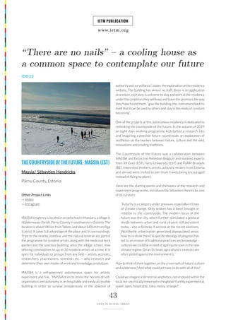 www.ietm.org
IETM PUBLICATION
43
ARTS IN RURAL AREAS
MASSIAresidencyislocatedinanoldschoolinMassiaru,avillagein
Häädemeeste Parish, Pärnu County in southwestern Estonia. The
location is about 180 km from Tallinn, and about 140 km from Riga
(Latvia). It takes full advantage of the place and its surroundings.
Trips to the nearby coastline and the natural reserve are part of
the programme for resident artists, along with the medicinal herb
garden and the spacious building, once the village school, now
offering commodities to up to 30 resident artists at a time. It is
open for individuals or groups from any field – artists, activists,
researchers, practitioners, scientists etc. – who research and
determine their own modes of work and knowledge production.
MASSIA is a self-governed autonomous space for artistic
experiment and risk. “MASSIA tries to stress the notions of self-
organisation and autonomy in an hospitable and easily accessible
building in order to survive prosperously in the absence of
“There are no nails” – a cooling house as
a common space to contemplate our future
IDD 22
THECOUNTRYSIDEOFTHEFUTURE-MASSIA(EST)
Massia/ Sébastien Hendrickx
Pärnu County, Estonia
authority and surveillance.”, states the explanation at the residency
website. The building has almost no staff, there is no application
procedure, everyone is welcome to stay and work at the residency
under the condition they will keep and leave the premises the way
they have found them: “give the building, this instrument back to
itself that it can be used by others and stay in this mode of constant
becoming”.
One of the projects at this autonomous residency is dedicated to
rethinking the countryside of the future. In the autumn of 2019
an eight days working programme kickstarted a research into
and imagining a possible future countryside, an exploration of
aesthetics on the borders between nature, culture and the wild,
innovations and eroding traditions.
The Countryside of the Future was a collaboration between
MASSIA and Extinction Rebellion Belgium and involved experts
from XR Eesti (EST), Tartu University (EST) and FoAM Brussels
(BE). Interested thinkers, artists, activists, writers from Estonia
and abroad were invited to join (train travels being encouraged
instead of flying by plane).
Here are the starting points and the topics of the research and
experiment programme, introduced by Sébastien Hendrickx, one
of its curators:
“Futurity is a category under pressure, especially in times
of climate change. Only seldom has it been brought in
relation to the countryside. The modern locus of the
future was the city, which further stimulated a political
divide between urban and rural citizens still persistent
today - also in Estonia, if we look at the recent elections.
Worldwide urbanisation generated depopulated areas:
how to re-think them? A specific ideology of progress has
led to an erosion of traditional practices and knowledge -
cultures we could be in need of again quite soon in the new
climate regime. On an EU level, agriculture’s interests are
often pitted against the environment’s.
How to think of them together, on the crossroads of nature, culture
and wilderness? And what could art have to do with all of this?
Could we imagine a terrestrial aesthetics, not enclosed within the
local,noruncriticallyimmersedintheglobal?Earthly,experimental,
queer, open, hospitable, risky, messy, strange?”
Other Project Links
— Video
— Instagram
 