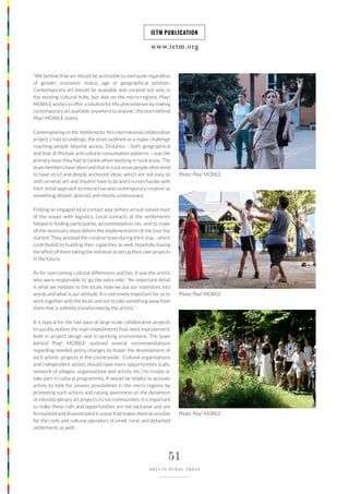 www.ietm.org
IETM PUBLICATION
51
ARTS IN RURAL AREAS
“We believe that art should be accessible to everyone regardless
of gender, economic status, age or geographical position.
Contemporary art should be available and created not only in
the existing cultural hubs, but also on the micro-regions. Play!
MOBILE wishes to offer a solution for this phenomenon by making
contemporary art available anywhere to anyone.”, the team behind
Play! MOBILE states.
Contemplating on the ‘bottlenecks’ this international collaborative
project s had to undergo, the team outlined as a major challenge
reaching people beyond access. Distance - both geographical
and that of lifestyle and cultural consumption patterns – was the
primary issue they had to tackle when working in rural areas. The
team members have observed that in rural areas people often tend
to have strict and deeply anchored ideas, which are not easy to
shift, on what ‘art’ and ‘theatre’ have to be and it is even harder with
their initial approach to interactive and contemporary creation as
something distant, abstract and mostly unnecessary.
Finding an engaged local contact way before arrival solved most
of the issues with logistics. Local contacts at the settlements
helped in finding participants, accommodation, etc. and to make
all the necessary steps before the implementation of the tour has
started. They assisted the creative team during their stay - which
contributed to building their capacities as well, hopefully having
the effect of them taking the initiative to set up their own projects
in the future.
As for overcoming cultural differences and bas, it was the artists
who were responsible to ‘go the extra mile’: “An important detail
is what we mediate to the locals, how we put our intentions into
words and what is our attitude. It is extremely important for us to
work together with the locals and not to take something away from
them that is selfishly transformed by the artists. “
It is typical for the fast pace of large-scale collaborative projects
to quickly outline the main impediments that need improvement,
both in project design and in working environment. The team
behind Play! MOBILE outlined several recommendations
regarding needed policy changes to foster the development of
such artistic projects in the countryside. Cultural organisations
and independent artists should have more opportunities (calls,
network of villages, organisations and artists, etc.) to create or
take part in cultural programmes. It would be helpful to activate
artists to look for unseen possibilities in the micro regions by
promoting such actions and raising awareness on the dynamism
of interdisciplinary art projects in civic communities. It is important
to make these calls and opportunities are not exclusive and are
formulated and disseminated in a way that makes them accessible
for the civils and cultural operators of small, rural, and detached
settlements as well.
Photo: Play! MOBILE
Photo: Play! MOBILE
Photo: Play! MOBILE
 